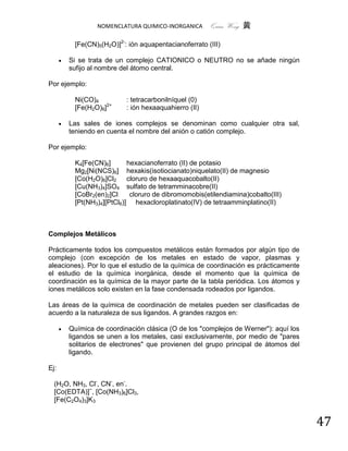 NOMENCLATURA QUIMICO-INORGANICA      Quím Wong 黄

           [Fe(CN)5(H2O)]2-: ión aquapentacianoferrato (III)

         Si se trata de un complejo CATIONICO o NEUTRO no se añade ningún
          sufijo al nombre del átomo central.

Por ejemplo:

           Ni(CO)4          : tetracarbonilníquel (0)
           [Fe(H2O)6]2+     : ión hexaaquahierro (II)

         Las sales de iones complejos se denominan como cualquier otra sal,
          teniendo en cuenta el nombre del anión o catión complejo.

Por ejemplo:

           K4[Fe(CN)6]       hexacianoferrato (II) de potasio
           Mg2[Ni(NCS)6] hexakis(isotiocianato)niquelato(II) de magnesio
           [Co(H2O)6]Cl2 cloruro de hexaaquacobalto(II)
           [Cu(NH3)4]SO4 sulfato de tetramminacobre(II)
           [CoBr2(en)2]Cl     cloruro de dibromomobis(etilendiamina)cobalto(III)
           [Pt(NH3)4][PtCl6)] hexacloroplatinato(IV) de tetraamminplatino(II)



Complejos Metálicos

Prácticamente todos los compuestos metálicos están formados por algún tipo de
complejo (con excepción de los metales en estado de vapor, plasmas y
aleaciones). Por lo que el estudio de la química de coordinación es prácticamente
el estudio de la química inorgánica, desde el momento que la química de
coordinación es la química de la mayor parte de la tabla periódica. Los átomos y
iones metálicos solo existen en la fase condensada rodeados por ligandos.

Las áreas de la química de coordinación de metales pueden ser clasificadas de
acuerdo a la naturaleza de sus ligandos. A grandes razgos en:

         Química de coordinación clásica (O de los "complejos de Werner"): aquí los
          ligandos se unen a los metales, casi exclusivamente, por medio de "pares
          solitarios de electrones" que provienen del grupo principal de átomos del
          ligando.

Ej:

  (H2O, NH3, Cl-, CN-, en-.
  [Co(EDTA)]−, [Co(NH3)6]Cl3,
  [Fe(C2O4)3]K3


                                                                                       47
 
