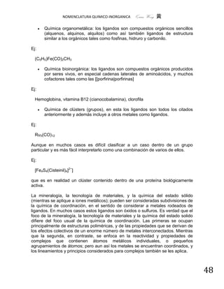 NOMENCLATURA QUIMICO-INORGANICA    Quím Wong 黄

         Química organometálica: los ligandos son compuestos orgánicos sencillos
          (alquenos, alquinos, alquilos) como así también ligandos de estructura
          similar a los orgánicos tales como fosfinas, hidruro y carbonilo.

Ej:

  (C5H5)Fe(CO)2CH3

         Química bioinorgánica: los ligandos son compuestos orgánicos producidos
          por seres vivos, en especial cadenas laterales de aminoácidos, y muchos
          cofactores tales como las [[porfirina|porfirinas]

Ej:

  Hemoglobina, vitamina B12 (cianocobalamina), clorofila

         Química de clústers (grupos), en esta los ligandos son todos los citados
          anteriormente y además incluye a otros metales como ligandos.

Ej:

  Ru3(CO)12

Aunque en muchos casos es difícil clasificar a un caso dentro de un grupo
particular y es más fácil interpretarlo como una combinación de varios de ellos.

Ej:

  [Fe4S4(Cisteinil)4]2−]

que es en realidad un clúster contenido dentro de una proteína biológicamente
activa.

La mineralogía, la tecnología de materiales, y la química del estado sólido
(mientras se aplique a iones metálicos); pueden ser consideradas subdivisiones de
la química de coordinación, en el sentido de considerar a metales rodeados de
ligandos. En muchos casos estos ligandos son óxidos o sulfuros. Es verdad que el
foco de la mineralogía, la tecnología de materiales y la química del estado solido
difiere del foco usual de la química de coordinación. Las primeras se ocupan
principalmente de estructuras poliméricas, y de las propiedades que se derivan de
los efectos colectivos de un enorme número de metales interconectados. Mientras
que la segunda, en contraste, se enfoca en la reactividad y propiedades de
complejos que contienen átomos metálicos individuales, o pequeños
agrupamientos de átomos; pero aun así los metales se encuentran coordinados, y
los lineamientos y principios considerados para complejos también se les aplica.



                                                                                     48
 