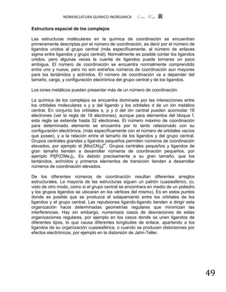 NOMENCLATURA QUIMICO-INORGANICA      Quím Wong 黄

Estructura espacial de los complejos

Las estructuras moléculares en la química de coordinación se encuentran
primeramente descriptas por el número de coordinación, es decir por el número de
ligandos unidos al grupo central (más específicamente, al número de enlaces
sigma entre ligandos y grupo central). Normalmente es posible contar los ligandos
unidos, pero algunas veces la cuenta de ligandos puede tornarse un poco
ambigua. El número de coordinación se encuentra normalmente comprendido
entre uno y nueve, pero no son extraños números de coordinación aun mayores
para los lantánidos y actínidos. El número de coordinación va a depender del
tamaño, carga, y configuración electrónica del grupo central y de los ligandos.

Los iones metálicos pueden presentar más de un número de coordinación.

La química de los complejos se encuentra dominada por las interacciones entre
los orbitales moleculares s y p del ligando y los orbitales d de un ión metálico
central. En conjunto los orbitales s, p y d del ión central pueden acomodar 18
electrones (ver la regla de 18 electrones), aunque para elementos del bloque f,
esta regla se extiende hasta 32 electrones. El número máximo de coordinación
para determinado elemento se encuentra por lo tanto relacionado con su
configuración electrónica, (más específicamente con el número de orbitales vacíos
que posee), y a la relación entre el tamaño de los ligandos y del grupo central.
Grupos centrales grandes y ligandos pequeños permiten números de coordinación
elevados, por ejemplo el [Mo(CN)8]4-. Grupos centrales pequeños y ligandos de
gran tamaño tienden a desarrollar números de coordinación pequeños, por
ejemplo Pt[P(CMe3]2. Es debido precisamente a su gran tamaño, que los
lantánidos, actínidos y primeros elementos de transición tienden a desarrollar
números de coordinación elevados.

De los diferentes números de coordinación resultan diferentes arreglos
estructurales. La mayoría de las estructuras siguen un patrón cuasiesférico, (o,
visto de otro modo, como si el grupo central se encontrara en medio de un poliedro
y los grupos ligandos se ubicaran en los vértices del mismo). Es en estos puntos
donde es posible que se produzca el solapamiento entre los orbitales de los
ligandos y el grupo central. Las repulsiones ligando-ligando tienden a dirigir esta
organización hacia determinadas geometrías regulares que minimizan las
interferencias. Hay sin embargo, numerosos casos de desviaciones de estas
organizaciones regulares, por ejemplo en los casos donde se unen ligandos de
diferentes tipos, lo que causa diferentes longitudes de enlace, apartando a los
ligandos de su organización cuasiesférica, o cuando se producen distorsiones por
efectos electrónicos, por ejemplo en la distorsión de Jahn-Teller.




                                                                                      49
 
