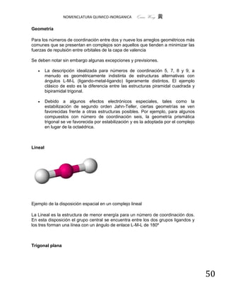 NOMENCLATURA QUIMICO-INORGANICA      Quím Wong 黄

Geometría

Para los números de coordinación entre dos y nueve los arreglos geométricos más
comunes que se presentan en complejos son aquellos que tienden a minimizar las
fuerzas de repulsión entre orbitales de la capa de valencia

Se deben notar sin embargo algunas excepciones y previsiones.

        La descripción idealizada para números de coordinación 5, 7, 8 y 9, a
         menudo es geométricamente indistinta de estructuras alternativas con
         ángulos L-M-L (ligando-metal-ligando) ligeramente distintos. El ejemplo
         clásico de esto es la diferencia entre las estructuras piramidal cuadrada y
         bipiramidal trigonal.

        Debido a algunos efectos electrónicos especiales, tales como la
         estabilización de segundo orden Jahn-Teller, ciertas geometrías se ven
         favorecidas frente a otras estructuras posibles. Por ejemplo, para algunos
         compuestos con número de coordinación seis, la geometría prismática
         trigonal se ve favorecida por estabilización y es la adoptada por el complejo
         en lugar de la octaédrica.



Lineal




Ejemplo de la disposición espacial en un complejo lineal

La Lineal es la estructura de menor energía para un número de coordinación dos.
En esta disposición el grupo central se encuentra entre los dos grupos ligandos y
los tres forman una línea con un ángulo de enlace L-M-L de 180º



Trigonal plana




                                                                                         50
 