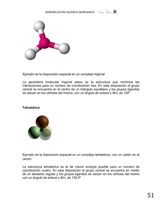 NOMENCLATURA QUIMICO-INORGANICA      Quím Wong 黄




Ejemplo de la disposición espacial en un complejo trigonal

La geometría molecular trigonal plana es la estructura que minimiza las
interacciones para un número de coordinación tres. En esta disposición el grupo
central se encuentra en el centro de un triángulo equilátero y los grupos ligandos
se ubican en los vértices del mismo, con un ángulo de enlace L-M-L de 120º



Tetraédrica




Ejemplo de la disposición espacial en un complejo tetraédrico, con un catión en el
centro

La estructura tetraédrica es la de menor energía posible para un número de
coordinación cuatro. En esta disposición el grupo central se encuentra en medio
de un tetraedro regular y los grupos ligandos se ubican en los vértices del mismo
con un ángulo de enlace L-M-L de 109,5º




                                                                                     51
 