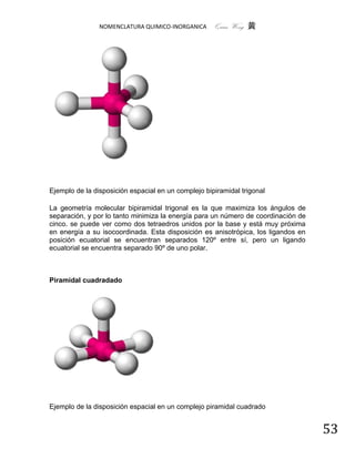NOMENCLATURA QUIMICO-INORGANICA      Quím Wong 黄




Ejemplo de la disposición espacial en un complejo bipiramidal trigonal

La geometría molecular bipiramidal trigonal es la que maximiza los ángulos de
separación, y por lo tanto minimiza la energía para un número de coordinación de
cinco. se puede ver como dos tetraedros unidos por la base y está muy próxima
en energía a su isocoordinada. Esta disposición es anisotrópica, los ligandos en
posición ecuatorial se encuentran separados 120º entre sí, pero un ligando
ecuatorial se encuentra separado 90º de uno polar.



Piramidal cuadradado




Ejemplo de la disposición espacial en un complejo piramidal cuadrado


                                                                                   53
 
