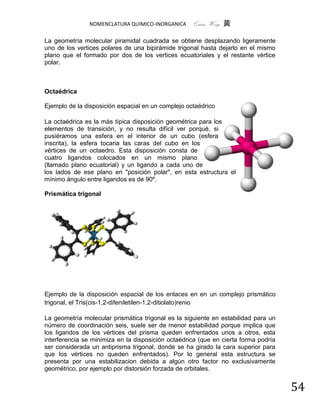 NOMENCLATURA QUIMICO-INORGANICA      Quím Wong 黄

La geometría molecular piramidal cuadrada se obtiene desplazando ligeramente
uno de los vertices polares de una bipirámide trigonal hasta dejarlo en el mismo
plano que el formado por dos de los vertices ecuatoriales y el restante vértice
polar.



Octaédrica

Ejemplo de la disposición espacial en un complejo octaédrico

La octaédrica es la más típica disposición geométrica para los
elementos de transición, y no resulta difícil ver porqué, si
pusiéramos una esfera en el interior de un cubo (esfera
inscrita), la esfera tocaria las caras del cubo en los
vértices de un octaedro. Esta disposición consta de
cuatro ligandos colocados en un mismo plano
(llamado plano ecuatorial) y un ligando a cada uno de
los lados de ese plano en "posición polar", en esta estructura el
mínimo ángulo entre ligandos es de 90º.

Prismática trigonal




Ejemplo de la disposición espacial de los enlaces en en un complejo prismático
trigonal, el Tris(cis-1,2-difeniletilen-1,2-ditiolato)renio

La geometría molecular prismática trigonal es la siguiente en estabilidad para un
número de coordinación seis, suele ser de menor estabilidad porque implica que
los ligandos de los vértices del prisma queden enfrentados unos a otros, esta
interferencia se minimiza en la disposición octaédrica (que en cierta forma podría
ser considerada un antiprisma trigonal, donde se ha girado la cara superior para
que los vértices no queden enfrentados). Por lo general esta estructura se
presenta por una estabilizacion debida a algún otro factor no exclusivamente
geométrico, por ejemplo por distorsión forzada de orbitales.


                                                                                     54
 