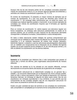 NOMENCLATURA QUIMICO-INORGANICA        Quím Wong 黄

Aunque más de las dos terceras partes de los complejos conocidos presentan
índices de coordinación entre 6 y 9, se conocen algunos ejemplos de lantánidos y
actínidos con índices de coordinación superiores: 10, 11 ó 12.

El número de coordinación 12 presenta un mayor número de ejemplos que el
número de coordinación 10 y son muy pocos los descritos para número de
coordinación 11. Sin embargo debe mencionarse que, en todos los casos, son
complejos que implican ligandos quelato o macrociclo, no se conocen ejemplos de
complejos con índices de coordinación mayores que 9 formados por ligandos
monodentados.

Para un número de coordinación 12, cabría esperar una estructura regular con
forma icosaédrica, sin embargo esta estructura prácticamente no existe en la
química práctica, por el contrario la gran mayoría de las estructuras descriptas
corresponden a tetraedros truncados, cubooctaedros o cubos tetraapicados.

En base a estas estructuras existen trabajos de química computacional que
concluyen que en realidad la mejor manera de plasmar los índices de coordinación
superiores a 9 es mediante esquemas de enlace más simples (tetraedro,
bipirámide trigonal u octaedro) y que las estructuras pseudoregulares observadas
son en realidad una consecuencia de la interacción de los orbitales del ligando
quelato con la gran superficie de los orbitales 4f, 5f, 5d o 6d del grupo central, y no
sólo es debida a la coordinación con los átomos dadores.




Isomería
Isomería es la propiedad que relaciona dos o más compuestos que poseen el
mismo tipo y número de átomos, pero organizados estructuralmente de manera
diferente.

Por razones de claridad se lo ha ubicado en una sección diferente, aunque
técnicamente se encuentra dentro del estudio de la geometría de complejos.

La organización estructural de un determinado complejo es, en general, fija y
estable, y se encuentra determinada por la disposición de menor energía posible,
(esto es más o menos equivalente a decir que adopta la disposición con menores
tensiones internas), sin embargo en algunos de estos casos existe más de una
arquitectura con energías equivalentes o muy similares, lo que permite que los
componentes de ese complejo adopten más de una disposición estructural. En
esos casos se presenta la isomería de complejos.

Existe una gran variedad de tipos de isomería en los complejos de coordinación,
sólo comparable en complejidad por la isomería de los compuestos de carbono.



                                                                                          58
 