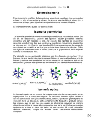 NOMENCLATURA QUIMICO-INORGANICA     Quím Wong 黄

                                Estereoisomería
 Estereoisomería es el tipo de isomería que se produce cuando en dos cumpuestos
 existen no sólo el mismo tipo y número de átomos; sino también el mismo tipo y
 número de enlaces, pero organizados espacialmente de manera diferente.

 El estereoisomerismo puede ser clasificado en:

                            Isomería geométrica
  La isomería geométrica ocurre en complejos octaédricos y cuadrados planos (no
 así en los tetraédricos). Cuando dos ligandos ocupan posiciones relativas
 diferentes uno con respecto a otro. Así cuando dos ligandos se encuentran
 opuestos uno al otro se dice que son trans y cuando son mutuamente adyacentes
 se dice que son cis. Cuando tres ligandos idénticos ocupan una de las caras de
 una disposición octaédrica, se dice que se trata de un isómero facial o fac. Si los
 tres ligandos se encuentran en el mismo plano que el grupo central, se dice que el
 isómero es meridional o mer.

 Por ejemplo, en un compuesto octaédrico con tres ligandos de un tipo y tres
 ligandos de otro, existen dos isómeros geométricos: el mer en el cual cada uno de
 los dos grupos de tres ligandos se encuentra en uno de los meridianos, y el fac en
 el cual cada grupo de tres ligandos se encuentra en una de las caras del octaédro.




cis-[CoCl2(NH3)4]+      trans-[CoCl2(NH3)4]+
                                               fac-[CoCl3(NH3)3] mer-[CoCl3(NH3)3]


                                Isomería óptica
 La isomería óptica se da cuando la imagen especular de un compuesto no es
 superponible con el compuesto original. Se denomina isomería óptica debido a
 que los compuestos son ópticamente activos, esto es, que hacen girar el plano de
 vibración de la luz polarizada. Este comportamiento desigual se produce porque
 los enlaces, que no son más que grupos de electrones, resuenan de manera
 diferente sometidos al campo electromagnético que es la luz. En los compuestos
 ópticamente activos la suma de todas las resonancias dá como resultados
 vectores diferentes, porque los enlaces tienen ciertamente orientaciones
 diferentes.

                                                                                       59
 