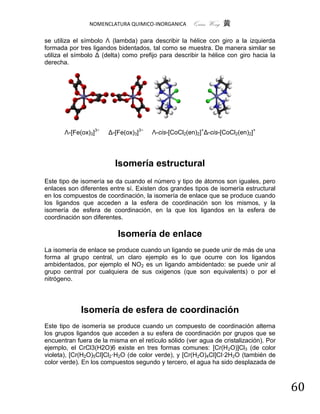 NOMENCLATURA QUIMICO-INORGANICA      Quím Wong 黄

se utiliza el símbolo Λ (lambda) para describir la hélice con giro a la izquierda
formada por tres ligandos bidentados, tal como se muestra. De manera similar se
utiliza el símbolo Δ (delta) como prefijo para describir la hélice con giro hacia la
derecha.




       Λ-[Fe(ox)3]3−   Δ-[Fe(ox)3]3−   Λ-cis-[CoCl2(en)2]+Δ-cis-[CoCl2(en)2]+




                         Isomería estructural
Este tipo de isomería se da cuando el número y tipo de átomos son iguales, pero
enlaces son diferentes entre sí. Existen dos grandes tipos de isomería estructural
en los compuestos de coordinación, la isomería de enlace que se produce cuando
los ligandos que acceden a la esfera de coordinación son los mismos, y la
isomería de esfera de coordinación, en la que los ligandos en la esfera de
coordinación son diferentes.

                          Isomería de enlace
La isomería de enlace se produce cuando un ligando se puede unir de más de una
forma al grupo central, un claro ejemplo es lo que ocurre con los ligandos
ambidentados, por ejemplo el NO2 es un ligando ambidentado: se puede unir al
grupo central por cualquiera de sus oxigenos (que son equivalents) o por el
nitrógeno.




             Isomería de esfera de coordinación
Este tipo de isomería se produce cuando un compuesto de coordinación alterna
los grupos ligandos que acceden a su esfera de coordinación por grupos que se
encuentran fuera de la misma en el retículo sólido (ver agua de cristalización). Por
ejemplo, el CrCl3(H2O)6 existe en tres formas comunes: [Cr(H2O)]Cl3 (de color
violeta), [Cr(H2O)5Cl]Cl2·H2O (de color verde), y [Cr(H2O)4Cl]Cl·2H2O (también de
color verde). En los compuestos segundo y tercero, el agua ha sido desplazada de



                                                                                       60
 