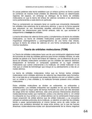 NOMENCLATURA QUIMICO-INORGANICA      Quím Wong 黄

En pocas palabras esta teoría establece que un enlace químico se forma cuando
se combinan de manera lineal orbitales de diferentes átomos en determinadas
regiones del espacio, sin embargo se distingue de la teoría de orbitales
moleculares en que la teoría del enlace de valencia considera a los electrones
como pertenecientes a cada átomo en particular.

Para su comprensión es necesario tener en cuenta que únicamente interesarán
los orbitales más exteriores de la estructura atómica, y que en la forma espacial
que adquieren se ven favorecidas aquellas estructuras de hibridación que
maximizan las interacciones para formar enlaces, esto es, que aumentan el
solapamiento o traslape de orbitales.

La teoría del enlace de valencia forma parte y complementa a la teoría de orbitales
moleculares. La teoría de orbitales moleculares puede predecir propiedades
magnéticas (diamagnetismo y paramagnetismo) de una forma más directa,
aunque la teoría de enlace de valencia en una forma complicada genera los
mismos resultados.

              Teoría de orbitales moleculares (TOM)
La Teoría de orbitales moleculares hace uso de una combinación algebraica lineal
de funciones de onda de orbitales atómicos para formar orbitales híbridos, en este
sentido se parece a la Teoría del Enlace de Valencia, con la diferencia de que la
teoría de orbitales moleculares considera que los orbitales de valencia atómicos
desaparecen al formarse un compuesto quedando en su lugar orbitales
moleculares que cubren enteramente a la molécula. Un orbital molecular no es
más que un orbital de Schrödinger que incluye en su planteamiento a más de un
núcleo atómico.

La teoría de orbitales moleculares indica que se forman tantos orbitales
moleculares como orbitales atómicos de valencia hay disponibles para formarlos.
Así, si se trata de un compuesto que posee dos átomos uno con un orbital s y otro
con un orbital s y tres orbitales p, la molécula formada poseerá cinco orbitales
moleculares.

Estos orbitales moleculares se dividen en enlazantes, no enlazantes y
antienlazantes. Los orbitales enlazantes son aquellos en los que los electrones
tienden a pasar la mayor parte del tiempo formando una zona con alta densidad
de carga entre los núcleos atómicos, esta zona provoca interacciones atractivas
núcleo-electrones-núcleo que mantienen unidos a los átomos entre sí. Un orbital
no enlazante es muy similar a un orbital atómico (en la combinación lineal posee
mayor proporción de orbital atómico que de orbital molecular), y se encuentra
ubicado en estratos profundos de la molécula, un electrón en este tipo de orbitales
tiende a pasar aproximadamente el mismo tiempo cerca de cada núcleo sin
generar una verdadera densidad de carga entre ambos, por lo que las fuerzas
atractivas núcleo-electrones-núcleo son aproximadamente de la misma magnitud


                                                                                      64
 