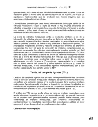 NOMENCLATURA QUIMICO-INORGANICA       Quím Wong 黄

que las de repulsión entre núcleos. Un orbital antienlazante es aquel en donde los
electrones pasan la mayor parte del tiempo alejados de los núcleos, por lo que las
repulsiones núcleo-núcleo que se producen son mucho mayores que las
atracciones núcleo-electrones-núcleo.

Los electrones provistos por cada átomo participante se distribuyen dentro de los
orbitales moleculares según la regla de Hund, si hay muchos electrones en
orbitales enlazantes el compuesto tiene una alta tendencia a formarse y resulta
muy estable, y si hay igual número de electrones en orbitales enlazantes que en
no enlazantes el compuesto no se forma.

La teoría de orbitales moleculares arriba a resultados similares a los de la
hibridación de orbitales atómicos descriptos por la teoría del enlace de valencia,
para describir la geometría de moléculas y entre ellas la geometría de complejos,
además permite predecir de manera muy acertada la reactividad química, las
propiedades magnéticas, el color y hasta la conductividad eléctrica de diferentes
substancias. Es muy útil para la confección de modelos computacionales de
moléculas, en especial de moléculas extremadamente grandes, y resulta muy fácil
de entender para un planteamiento con un número pequeño de átomos. En cierta
forma se puede considerar a la teoría del enlace de valencia una especie de caso
límite de la teoría de orbitales moleculares. Sin embargo sus soluciones resultan
demasiado complejas para resolverlas sobre papel a partir de un número
relativamente pequeño de átomos. (Como ejemplo, según esta teoría un complejo
con un átomo central del bloque d, y cinco ligandos del bloque p, posee 29
orbitales moleculares, y eso considerando ligandos monoatómicos), por lo que
muchas veces resulta más sencillo utilizar la TEV.

                    Teoría del campo de ligantes (TCL)

La teoría del campo de ligantes que en cierta forma puede considerarse un híbrido
entre la teoría de orbitales moleculares y la teoría del campo cristalino; representa
en realidad una aplicación basada en la teoría de grupos de la teoría de orbitales
moleculares. Permite describir el enlace, la disposición geométrica de orbitales, las
características magnéticas y los colores de los compuestos de coordinación sin las
limitaciones que presenta la TCC y con menores dificultades que la TEV.

El análisis por TCL es muy similar al que se hace por orbitales moleculares, pero
resulta altamente dependiente de la geometría del complejo, ya que sólo hace uso
de los orbitales que "geométricamente hablando" pueden formar enlaces, para
combinarlos en orbitales moleculares. Esto simplifica notoriamente los
planteamientos y los resultados y permite arribar a conclusiones válidas sin tener
que recurrir al uso de complicados modelos computacionales.

Coloración de los complejos




                                                                                        65
 
