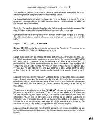 NOMENCLATURA QUIMICO-INORGANICA      Quím Wong 黄

Una sustancia posee color cuando absorbe determinadas longitudes de onda
electromagnéticas comprendidas dentro del rango visible.

La absorción de determinadas longitudes de onda es debida a la transición entre
dos estados energéticos de los electrones que forman los orbitales de un átomo, o
los enlaces de una molécula.

Cada tipo de electrón puede absorber sólo determinadas cantidades de energía,
esto debido a la naturaleza del orbital atómico o molecular que ocupa.

Como la diferencia de energía entre dos niveles electrónicos es igual a la energía
del fotón absorbido, es posible relacionar esta energía con la longitud de onda del
fotón

según:     ΔEelectrón=Efotón= hν = hc/λ

Donde: ΔE= Diferencia de energía, h=constante de Planck, ν= Frecuencia de la
onda, c=velocidad de la luz y λ=Longitud de onda


Luego cada transición electrónica absorbe determinadas longitudes de onda de
luz. Si la transición absorbe longitudes de onda dentro del rango visible (420 a 750
nm), entonces el compuesto, al ser iluminado con luz blanca, se ve coloreado; y
precisamente del color complementario al color absorbido. Por ejemplo un
compuesto que absorbe luz roja mostrará un color compuesto por los colores azul
y verde que no son absorbidos, uno que absorba el color verde mostrará color
violeta (rojo y azul), uno que absorba azul mostrará color amarillo (verde y rojo),
etc.

Los colores notablemente intensos y vistosos de los compuestos de coordinación
están determinados por la diferencia de energía (D) entre los conjuntos de
orbitales eg y t2g en sus iones complejos. Cuando el ion absorbe luz en el intervalo
visible, los electrones son excitados (saltan) del nivel de energía más bajo t 2g al
más alto eg.

Por ejemplo si consideramos al ion [Ti(H2O)6]3+, el cual da lugar a disoluciones
púrpuras en agua. El ion hidratado Ti3+ es un ion d1, con el electrón d en uno de
los tres orbitales t2g de menor energía. La diferencia de energía (D) entre los
orbitales eg y t2g en este ion corresponde a la energía de los fotones que abarca el
intervalo verde y amarillo. Cuando la luz blanca incide sobre la disolución, estos
colores de la luz se absorben, y el electrón salta a uno de los orbitales e g. Se
transmite luz roja, azul y violeta, así que la disolución se ve púrpura.

Los espectros de absorción muestran las longitudes de onda absorbidas por un
ion metálico con diferentes ligandos, y por iones metálicos diferentes con el mismo
ligando.


                                                                                       66
 
