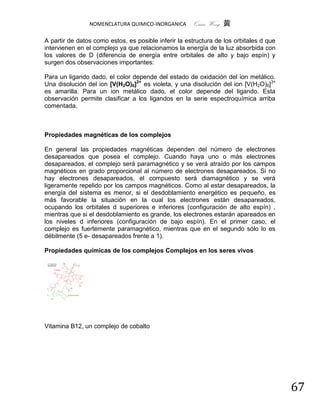 NOMENCLATURA QUIMICO-INORGANICA       Quím Wong 黄

A partir de datos como estos, es posible inferir la estructura de los orbitales d que
intervienen en el complejo ya que relacionamos la energía de la luz absorbida con
los valores de D (diferencia de energía entre orbitales de alto y bajo espín) y
surgen dos observaciones importantes:

Para un ligando dado, el color depende del estado de oxidación del ion metálico.
Una disolución del ion [V(H2O)6]2+ es violeta, y una disolución del ion [V(H2O)6]3+
es amarilla. Para un ion metálico dado, el color depende del ligando. Esta
observación permite clasificar a los ligandos en la serie espectroquímica arriba
comentada.



Propiedades magnéticas de los complejos

En general las propiedades magnéticas dependen del número de electrones
desapareados que posea el complejo. Cuando haya uno o más electrones
desapareados, el complejo será paramagnético y se verá atraído por los campos
magnéticos en grado proporcional al número de electrones desapareados. Si no
hay electrones desapareados, el compuesto será diamagnético y se verá
ligeramente repelido por los campos magnéticos. Como al estar desapareados, la
energía del sistema es menor, si el desdoblamiento energético es pequeño, es
más favorable la situación en la cual los electrones están desapareados,
ocupando los orbitales d superiores e inferiores (configuración de alto espín) ,
mientras que si el desdoblamiento es grande, los electrones estarán apareados en
los niveles d inferiores (configuración de bajo espín). En el primer caso, el
complejo es fuertemente paramagnético, mientras que en el segundo sólo lo es
débilmente (5 e- desapareados frente a 1).

Propiedades químicas de los complejos Complejos en los seres vivos




Vitamina B12, un complejo de cobalto




                                                                                        67
 