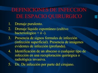 DEFINICIONES DE INFECCION DE ESPACIO QUIRURGICO Drenaje purulento. Drenaje líquido espontáneo (cultivo bacteriológico + ó -). Presencia de signos formales de infección (infección superficial). Presencia de imágenes evidentes de infección (profunda). Identificación de un absceso o cualquier tipo de infección en una reexploración quirúrgica o radiológica invasiva. Dx. De infección por parte del cirujano.  