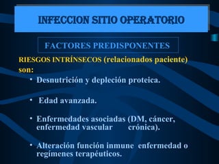 FACTORES PREDISPONENTES  RIESGOS INTRÍNSECOS  (relacionados paciente) son:   Desnutrición y depleción proteica. Edad avanzada. Enfermedades asociadas (DM, cáncer, enfermedad vascular  crónica). Alteración función inmune  enfermedad o regímenes terapéuticos. INFECCION SITIO OPERATORIO 
