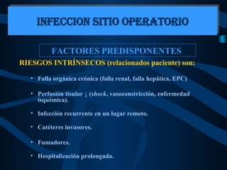 FACTORES PREDISPONENTES  RIESGOS INTRÍNSECOS (relacionados paciente) son:   Falla orgánica crónica (falla renal, falla hepática, EPC) Perfusión tisular  ↓  ( shock , vasoconstricción, enfermedad isquémica). Infección recurrente en un lugar remoto. Catéteres invasores. Fumadores. Hospitalización prolongada. INFECCION SITIO OPERATORIO 