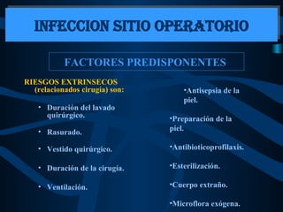 FACTORES PREDISPONENTES  RIESGOS EXTRINSECOS (relacionados cirugía) son:   Duración del lavado quirúrgico. Rasurado. Vestido quirúrgico. Duración de la cirugía. Ventilación. INFECCION SITIO OPERATORIO Antisepsia de la piel. Preparación de la piel. Antibioticoprofilaxis. Esterilización. Cuerpo extraño. Microflora exógena.  
