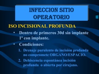 ISO INCISIONAL PROFUNDA Dentro de primeros 30d sin implante  1ª con implante. Condiciones: Drenaje purulento de incisión profunda no compromete ORGANO/ESPACIO. Dehiscencia espontánea incisión profunda  o abierta por cirujano. INFECCION SITIO OPERATORIO 