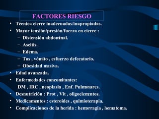 FACTORES RIESGO Técnica cierre inadecuadas/inapropiadas. Mayor tensión/presión/fuerza en cierre : Distensión abdominal. Ascitis. Edema. Tos , vómito , esfuerzo defecatorio. Obesidad masiva. Edad avanzada. Enfermedades concomitantes: DM , IRC , neoplasia , Enf. Pulmonares. Desnutrición : Prot , Vit , oligoelementos. Medicamentos : esteroides , quimioterapia. Complicaciones de la herida : hemorragia , hematoma. 