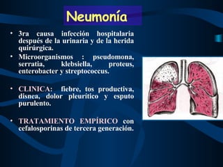 3ra causa infección hospitalaria después de la urinaria y de la herida quirúrgica. Microorganismos : pseudomona, serratia, klebsiella, proteus, enterobacter y streptococcus. CLINICA:   fiebre, tos productiva, disnea, dolor pleurítico y esputo purulento. TRATAMIENTO EMPÍRICO  con cefalosporinas de tercera generación. Neumonía 