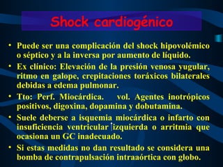 Puede ser una complicación del shock hipovolémico o séptico y a la inversa por aumento de líquido.  Ex clínico: Elevación de la presión venosa yugular, ritmo en galope, crepitaciones toráxicos bilaterales debidas a edema pulmonar. Tto: Perf. Miocárdica.  vol. Agentes inotrópicos positivos, digoxina, dopamina y dobutamina. Suele deberse a isquemia miocárdica o infarto con insuficiencia ventricular izquierda o arritmia que ocasiona un GC inadecuado. Si estas medidas no dan resultado se considera una bomba de contrapulsación intraaórtica con globo. Shock cardiogénico 