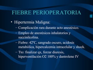 FIEBRE PERIOPERATORIA Hipertermia Maligna: Complicación rara durante acto anestésico. Empleo de anestésicos inhalatorios y succinilcolina. Fiebre: 42ºC, sangrado oscuro, acidosis metabólica, hiper calcemia intracelular  y shock. Tto: finalizar qx, forzar diuresis, hiperventilación O2 100% y dantrolene IV 