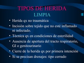 TIPOS DE HERIDA LIMPIA Herida qx no traumática Incisión sobre tejido que no esté inflamado ni infectado. Técnica qx en condiciones de esterilidad Ausencia de apertura del tracto respiratorio, GI o genitourinario Cierre de la herida qx por primera intención Si se precisan drenajes: tipo cerrado 