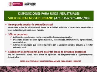 100MILviviendas
Haciendo casas, cambiamos vidas
 No se puede ampliar la extensión actual
corredores viales de servicio rural, áreas de actividad industrial u otras áreas destinadas a
usos industriales, ni crear áreas nuevas.
 Sólo se permiten:
 Actividades relacionadas con la explotación de recursos naturales
 Desarrollo aislado de usos agroindustriales, ecoturísticos, etnoturísticos, agroturísticos,
acuaturísticos
 Actividades análogas que sean compatibles con la vocación agrícola, pecuaria y forestal
del suelo rural.
 Establecer las condiciones para aislar las áreas de actividad existentes
De los corredores viales, para evitar la aparición de conglomerados o aglomeraciones
industriales.
ESTAS DISPOSICIONES APLICAN IGUALMENTE PARA ZONAS FRANCAS
DISPOSICIONES PARA USOS INDUSTRIALES
SUELO RURAL NO SUBURBANO (Art. 6 Decreto 4066/08)
 