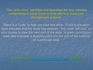 This “slide show” identifies and describes the four common
components or parts found in most effective classroom
management systems.
There is a “code” to help you view this show. A red punctuation
mark indicates that the show has stopped. You must “left click” on
your mouse to view the next part of the slide. A green punctuation
mark also indicates a stopping point and the end of the material
on a particular slide.
Tom McIntyre, www.BehaviorAdvisor.com 9/20/06
 