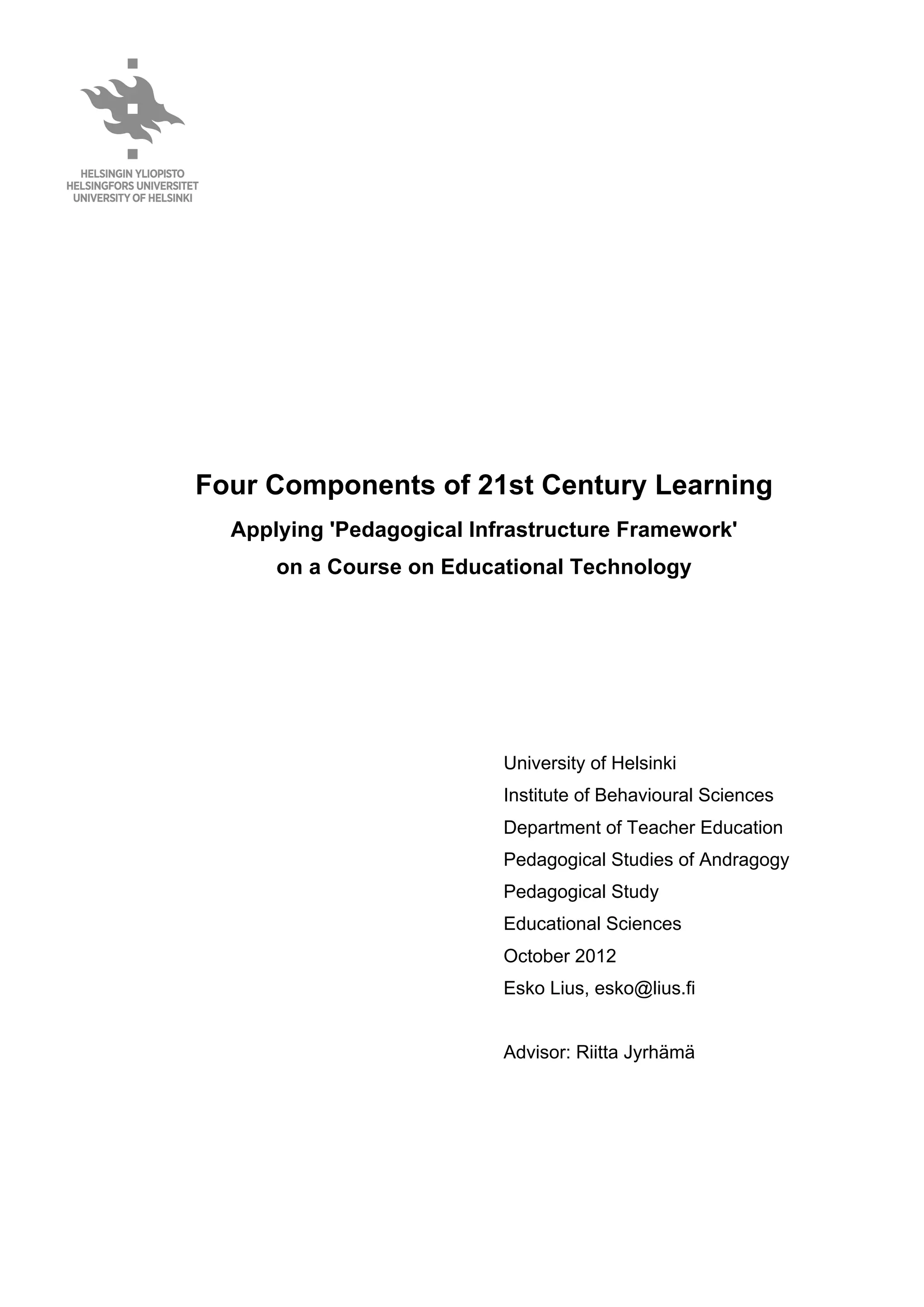 Four Components of 21st Century Learning
Applying 'Pedagogical Infrastructure Framework'
on a Course on Educational Technology
University of Helsinki
Institute of Behavioural Sciences
Department of Teacher Education
Pedagogical Studies of Andragogy
Pedagogical Study
Educational Sciences
October 2012
Esko Lius, esko@lius.fi
Advisor: Riitta Jyrhämä
 