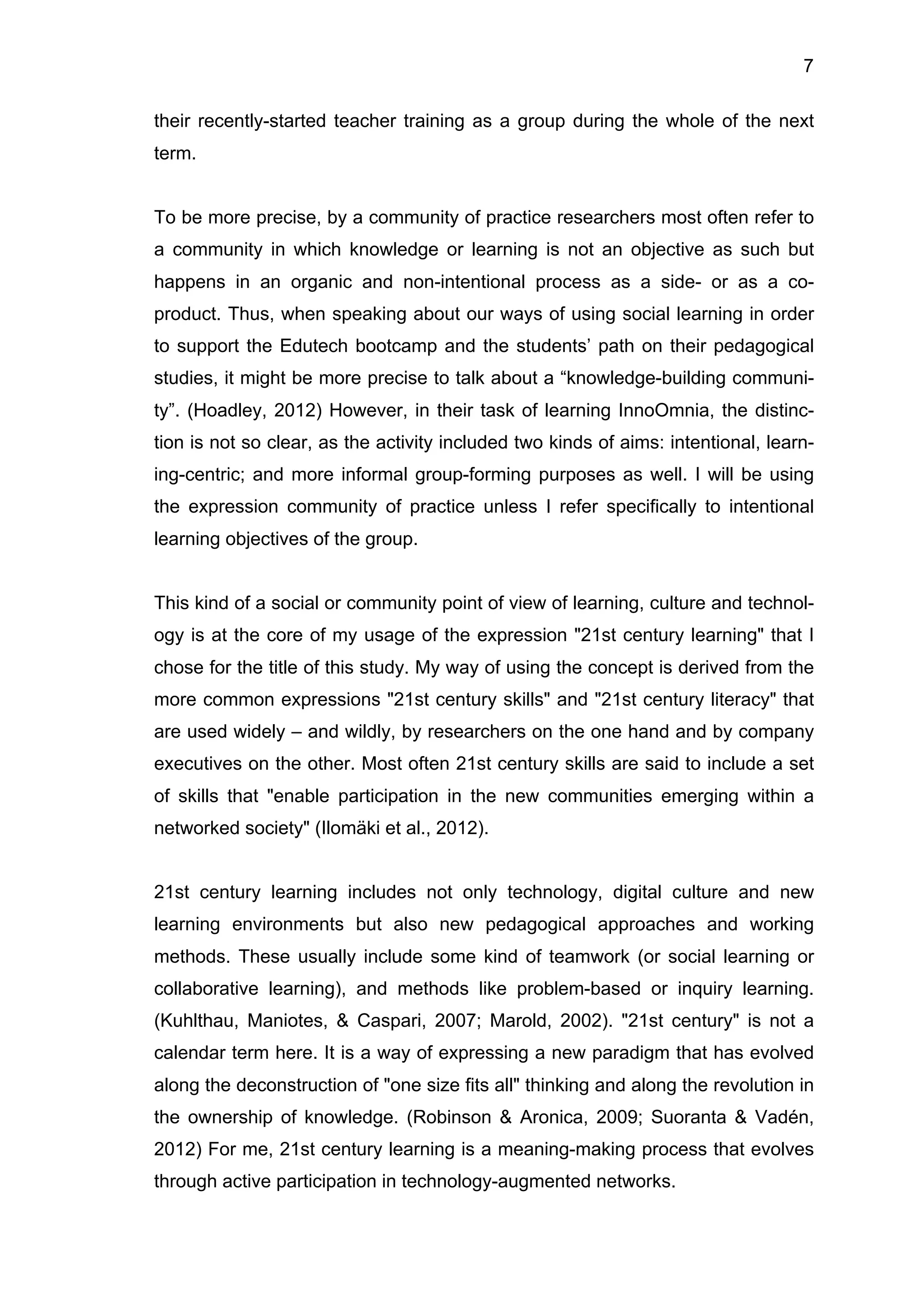 7
their recently-started teacher training as a group during the whole of the next
term.
To be more precise, by a community of practice researchers most often refer to
a community in which knowledge or learning is not an objective as such but
happens in an organic and non-intentional process as a side- or as a co-
product. Thus, when speaking about our ways of using social learning in order
to support the Edutech bootcamp and the students’ path on their pedagogical
studies, it might be more precise to talk about a “knowledge-building communi-
ty”. (Hoadley, 2012) However, in their task of learning InnoOmnia, the distinc-
tion is not so clear, as the activity included two kinds of aims: intentional, learn-
ing-centric; and more informal group-forming purposes as well. I will be using
the expression community of practice unless I refer specifically to intentional
learning objectives of the group.
This kind of a social or community point of view of learning, culture and technol-
ogy is at the core of my usage of the expression "21st century learning" that I
chose for the title of this study. My way of using the concept is derived from the
more common expressions "21st century skills" and "21st century literacy" that
are used widely – and wildly, by researchers on the one hand and by company
executives on the other. Most often 21st century skills are said to include a set
of skills that "enable participation in the new communities emerging within a
networked society" (Ilomäki et al., 2012).
21st century learning includes not only technology, digital culture and new
learning environments but also new pedagogical approaches and working
methods. These usually include some kind of teamwork (or social learning or
collaborative learning), and methods like problem-based or inquiry learning.
(Kuhlthau, Maniotes, & Caspari, 2007; Marold, 2002). "21st century" is not a
calendar term here. It is a way of expressing a new paradigm that has evolved
along the deconstruction of "one size fits all" thinking and along the revolution in
the ownership of knowledge. (Robinson & Aronica, 2009; Suoranta & Vadén,
2012) For me, 21st century learning is a meaning-making process that evolves
through active participation in technology-augmented networks.
 