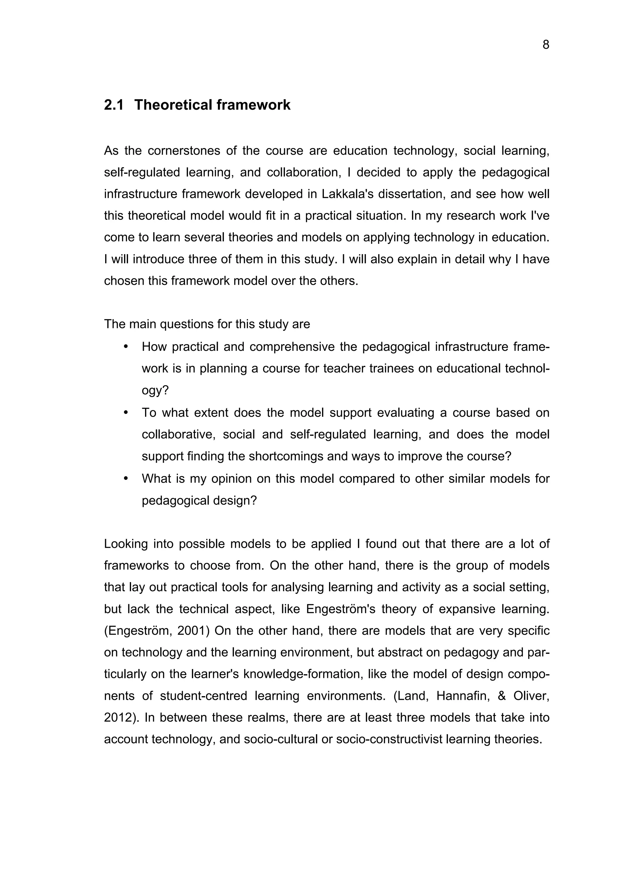 8
2.1 Theoretical framework
As the cornerstones of the course are education technology, social learning,
self-regulated learning, and collaboration, I decided to apply the pedagogical
infrastructure framework developed in Lakkala's dissertation, and see how well
this theoretical model would fit in a practical situation. In my research work I've
come to learn several theories and models on applying technology in education.
I will introduce three of them in this study. I will also explain in detail why I have
chosen this framework model over the others.
The main questions for this study are
• How practical and comprehensive the pedagogical infrastructure frame-
work is in planning a course for teacher trainees on educational technol-
ogy?
• To what extent does the model support evaluating a course based on
collaborative, social and self-regulated learning, and does the model
support finding the shortcomings and ways to improve the course?
• What is my opinion on this model compared to other similar models for
pedagogical design?
Looking into possible models to be applied I found out that there are a lot of
frameworks to choose from. On the other hand, there is the group of models
that lay out practical tools for analysing learning and activity as a social setting,
but lack the technical aspect, like Engeström's theory of expansive learning.
(Engeström, 2001) On the other hand, there are models that are very specific
on technology and the learning environment, but abstract on pedagogy and par-
ticularly on the learner's knowledge-formation, like the model of design compo-
nents of student-centred learning environments. (Land, Hannafin, & Oliver,
2012). In between these realms, there are at least three models that take into
account technology, and socio-cultural or socio-constructivist learning theories.
 
