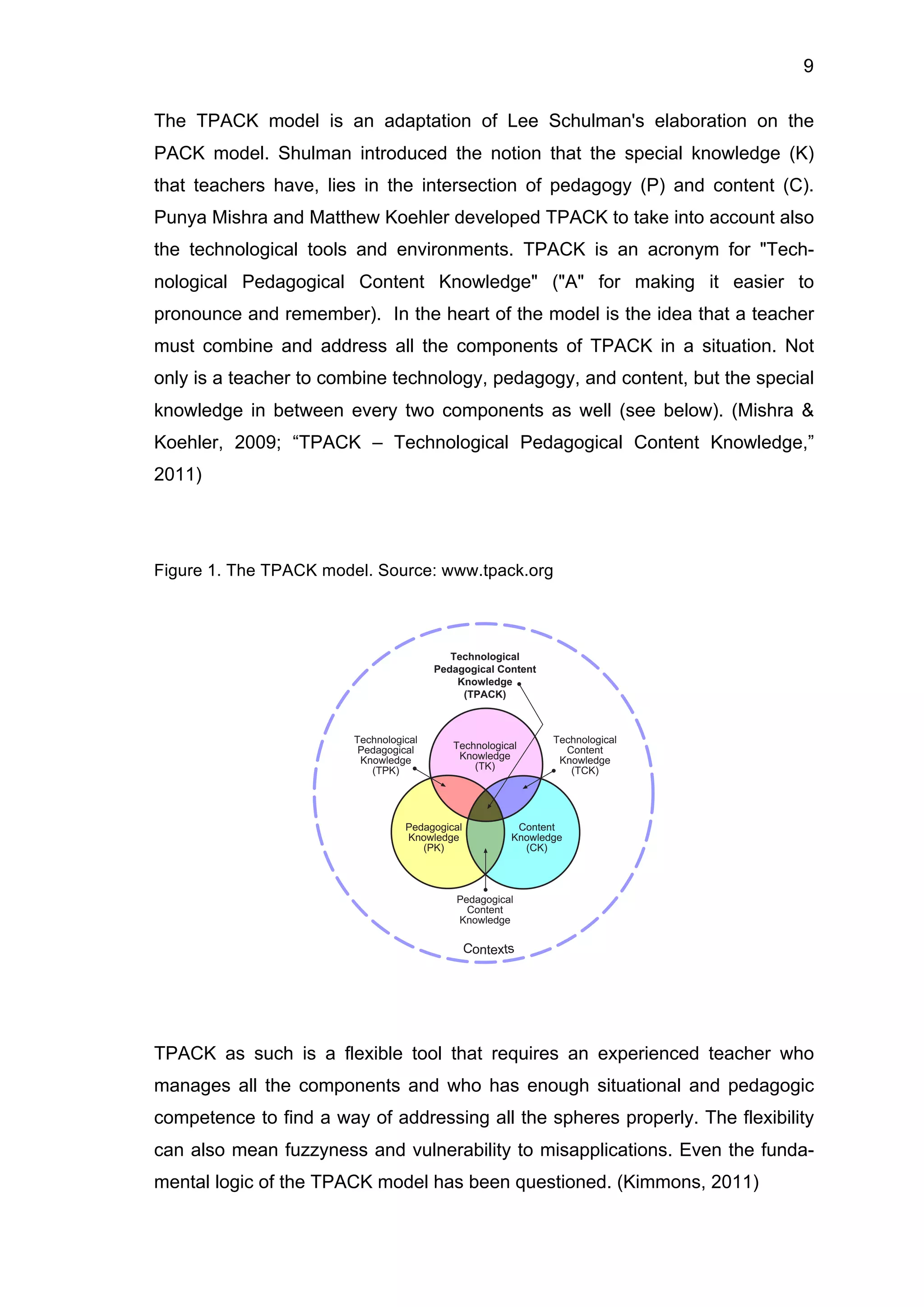 9
The TPACK model is an adaptation of Lee Schulman's elaboration on the
PACK model. Shulman introduced the notion that the special knowledge (K)
that teachers have, lies in the intersection of pedagogy (P) and content (C).
Punya Mishra and Matthew Koehler developed TPACK to take into account also
the technological tools and environments. TPACK is an acronym for "Tech-
nological Pedagogical Content Knowledge" ("A" for making it easier to
pronounce and remember). In the heart of the model is the idea that a teacher
must combine and address all the components of TPACK in a situation. Not
only is a teacher to combine technology, pedagogy, and content, but the special
knowledge in between every two components as well (see below). (Mishra &
Koehler, 2009; “TPACK – Technological Pedagogical Content Knowledge,”
2011)
Figure 1. The TPACK model. Source: www.tpack.org
TPACK as such is a flexible tool that requires an experienced teacher who
manages all the components and who has enough situational and pedagogic
competence to find a way of addressing all the spheres properly. The flexibility
can also mean fuzzyness and vulnerability to misapplications. Even the funda-
mental logic of the TPACK model has been questioned. (Kimmons, 2011)
 