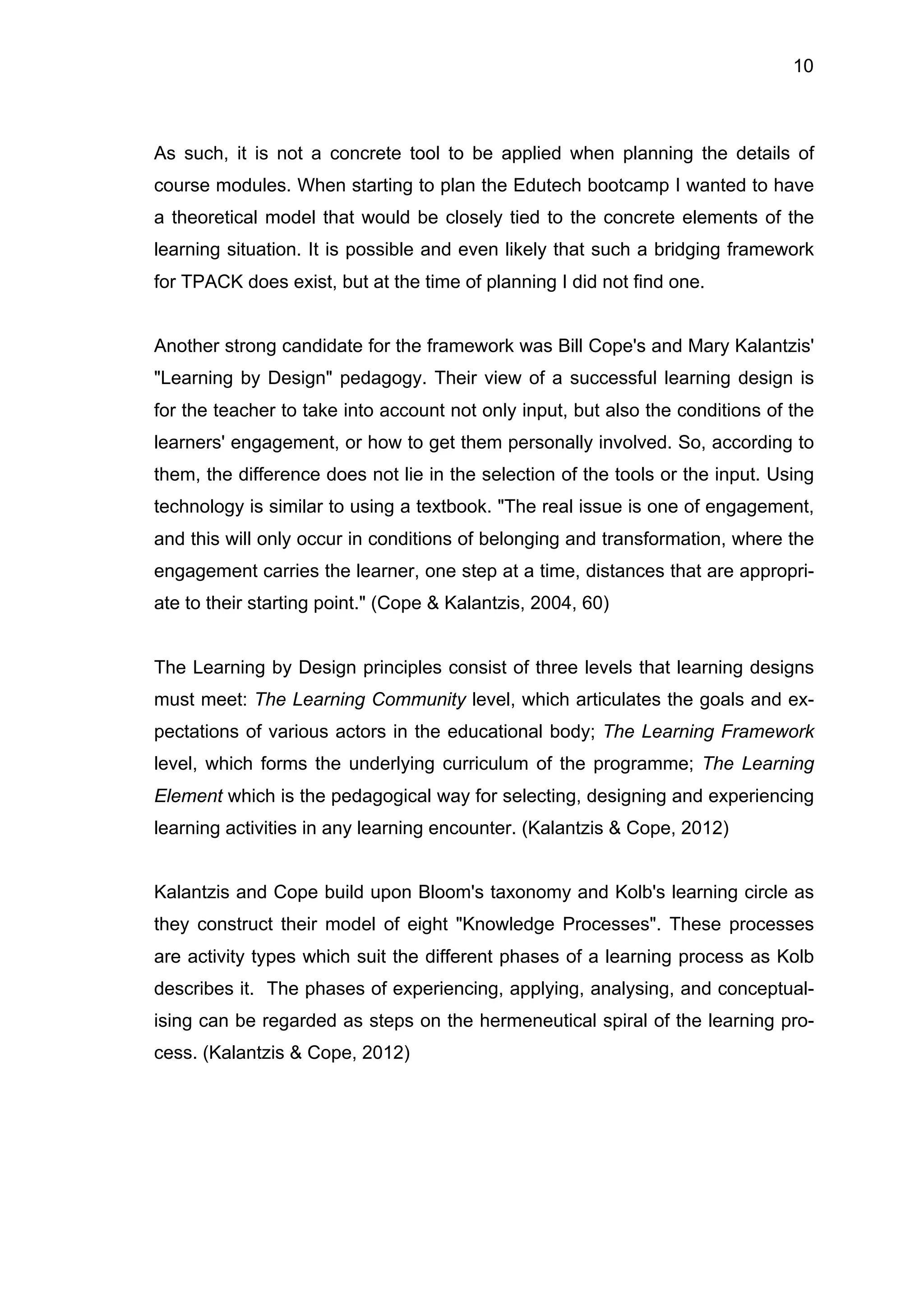 10
As such, it is not a concrete tool to be applied when planning the details of
course modules. When starting to plan the Edutech bootcamp I wanted to have
a theoretical model that would be closely tied to the concrete elements of the
learning situation. It is possible and even likely that such a bridging framework
for TPACK does exist, but at the time of planning I did not find one.
Another strong candidate for the framework was Bill Cope's and Mary Kalantzis'
"Learning by Design" pedagogy. Their view of a successful learning design is
for the teacher to take into account not only input, but also the conditions of the
learners' engagement, or how to get them personally involved. So, according to
them, the difference does not lie in the selection of the tools or the input. Using
technology is similar to using a textbook. "The real issue is one of engagement,
and this will only occur in conditions of belonging and transformation, where the
engagement carries the learner, one step at a time, distances that are appropri-
ate to their starting point." (Cope & Kalantzis, 2004, 60)
The Learning by Design principles consist of three levels that learning designs
must meet: The Learning Community level, which articulates the goals and ex-
pectations of various actors in the educational body; The Learning Framework
level, which forms the underlying curriculum of the programme; The Learning
Element which is the pedagogical way for selecting, designing and experiencing
learning activities in any learning encounter. (Kalantzis & Cope, 2012)
Kalantzis and Cope build upon Bloom's taxonomy and Kolb's learning circle as
they construct their model of eight "Knowledge Processes". These processes
are activity types which suit the different phases of a learning process as Kolb
describes it. The phases of experiencing, applying, analysing, and conceptual-
ising can be regarded as steps on the hermeneutical spiral of the learning pro-
cess. (Kalantzis & Cope, 2012)
 