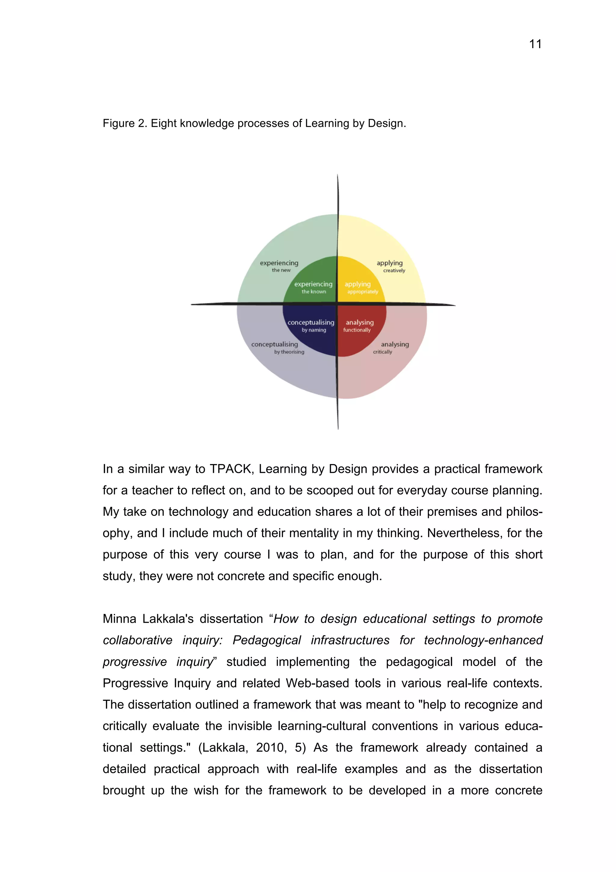 11
Figure 2. Eight knowledge processes of Learning by Design.
In a similar way to TPACK, Learning by Design provides a practical framework
for a teacher to reflect on, and to be scooped out for everyday course planning.
My take on technology and education shares a lot of their premises and philos-
ophy, and I include much of their mentality in my thinking. Nevertheless, for the
purpose of this very course I was to plan, and for the purpose of this short
study, they were not concrete and specific enough.
Minna Lakkala's dissertation “How to design educational settings to promote
collaborative inquiry: Pedagogical infrastructures for technology-enhanced
progressive inquiry” studied implementing the pedagogical model of the
Progressive Inquiry and related Web-based tools in various real-life contexts.
The dissertation outlined a framework that was meant to "help to recognize and
critically evaluate the invisible learning-cultural conventions in various educa-
tional settings." (Lakkala, 2010, 5) As the framework already contained a
detailed practical approach with real-life examples and as the dissertation
brought up the wish for the framework to be developed in a more concrete
 