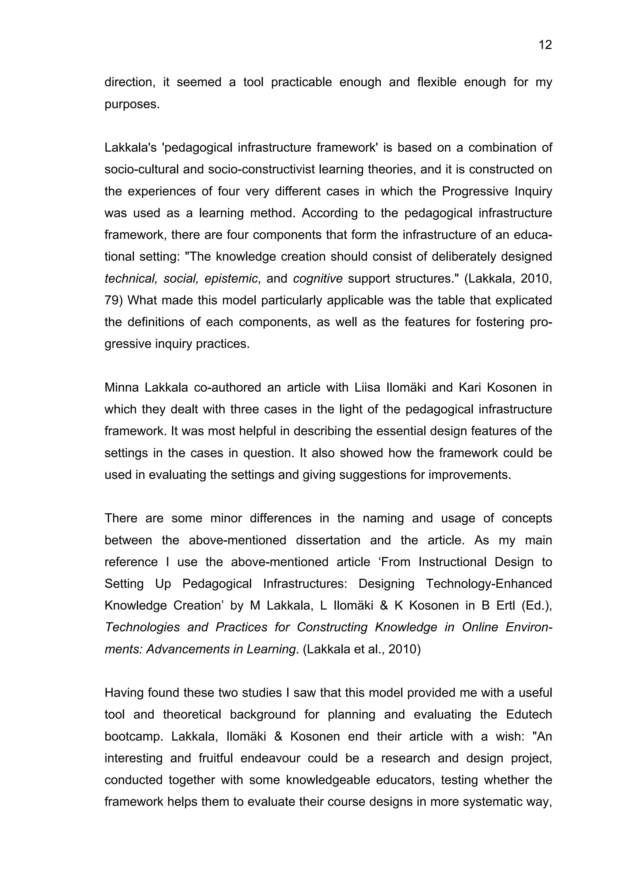 12
direction, it seemed a tool practicable enough and flexible enough for my
purposes.
Lakkala's 'pedagogical infrastructure framework' is based on a combination of
socio-cultural and socio-constructivist learning theories, and it is constructed on
the experiences of four very different cases in which the Progressive Inquiry
was used as a learning method. According to the pedagogical infrastructure
framework, there are four components that form the infrastructure of an educa-
tional setting: "The knowledge creation should consist of deliberately designed
technical, social, epistemic, and cognitive support structures." (Lakkala, 2010,
79) What made this model particularly applicable was the table that explicated
the definitions of each components, as well as the features for fostering pro-
gressive inquiry practices.
Minna Lakkala co-authored an article with Liisa Ilomäki and Kari Kosonen in
which they dealt with three cases in the light of the pedagogical infrastructure
framework. It was most helpful in describing the essential design features of the
settings in the cases in question. It also showed how the framework could be
used in evaluating the settings and giving suggestions for improvements.
There are some minor differences in the naming and usage of concepts
between the above-mentioned dissertation and the article. As my main
reference I use the above-mentioned article ‘From Instructional Design to
Setting Up Pedagogical Infrastructures: Designing Technology-Enhanced
Knowledge Creation’ by M Lakkala, L Ilomäki & K Kosonen in B Ertl (Ed.),
Technologies and Practices for Constructing Knowledge in Online Environ-
ments: Advancements in Learning. (Lakkala et al., 2010)
Having found these two studies I saw that this model provided me with a useful
tool and theoretical background for planning and evaluating the Edutech
bootcamp. Lakkala, Ilomäki & Kosonen end their article with a wish: "An
interesting and fruitful endeavour could be a research and design project,
conducted together with some knowledgeable educators, testing whether the
framework helps them to evaluate their course designs in more systematic way,
 