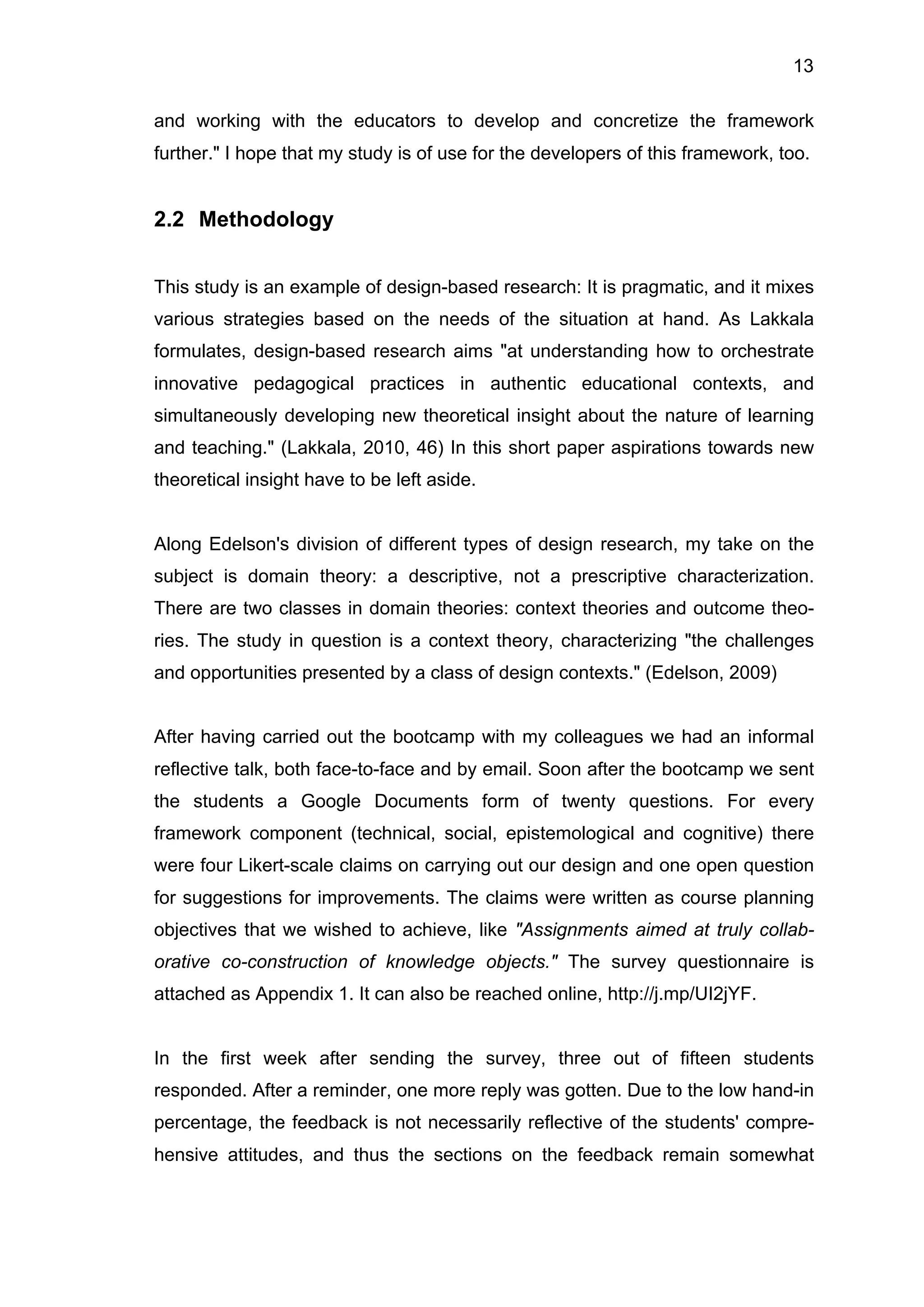 13
and working with the educators to develop and concretize the framework
further." I hope that my study is of use for the developers of this framework, too.
2.2 Methodology
This study is an example of design-based research: It is pragmatic, and it mixes
various strategies based on the needs of the situation at hand. As Lakkala
formulates, design-based research aims "at understanding how to orchestrate
innovative pedagogical practices in authentic educational contexts, and
simultaneously developing new theoretical insight about the nature of learning
and teaching." (Lakkala, 2010, 46) In this short paper aspirations towards new
theoretical insight have to be left aside.
Along Edelson's division of different types of design research, my take on the
subject is domain theory: a descriptive, not a prescriptive characterization.
There are two classes in domain theories: context theories and outcome theo-
ries. The study in question is a context theory, characterizing "the challenges
and opportunities presented by a class of design contexts." (Edelson, 2009)
After having carried out the bootcamp with my colleagues we had an informal
reflective talk, both face-to-face and by email. Soon after the bootcamp we sent
the students a Google Documents form of twenty questions. For every
framework component (technical, social, epistemological and cognitive) there
were four Likert-scale claims on carrying out our design and one open question
for suggestions for improvements. The claims were written as course planning
objectives that we wished to achieve, like "Assignments aimed at truly collab-
orative co-construction of knowledge objects." The survey questionnaire is
attached as Appendix 1. It can also be reached online, http://j.mp/UI2jYF.
In the first week after sending the survey, three out of fifteen students
responded. After a reminder, one more reply was gotten. Due to the low hand-in
percentage, the feedback is not necessarily reflective of the students' compre-
hensive attitudes, and thus the sections on the feedback remain somewhat
 
