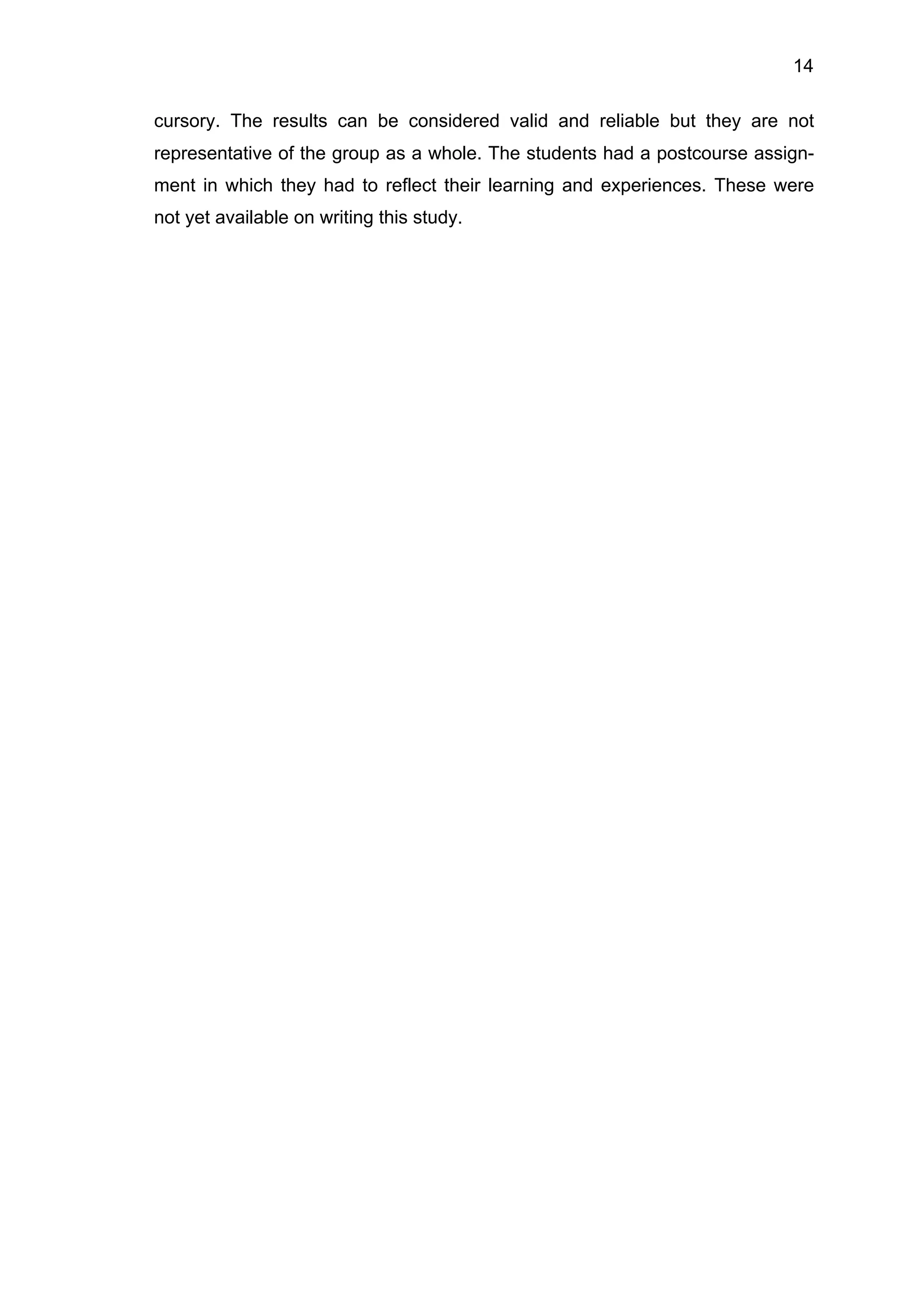 14
cursory. The results can be considered valid and reliable but they are not
representative of the group as a whole. The students had a postcourse assign-
ment in which they had to reflect their learning and experiences. These were
not yet available on writing this study.
 