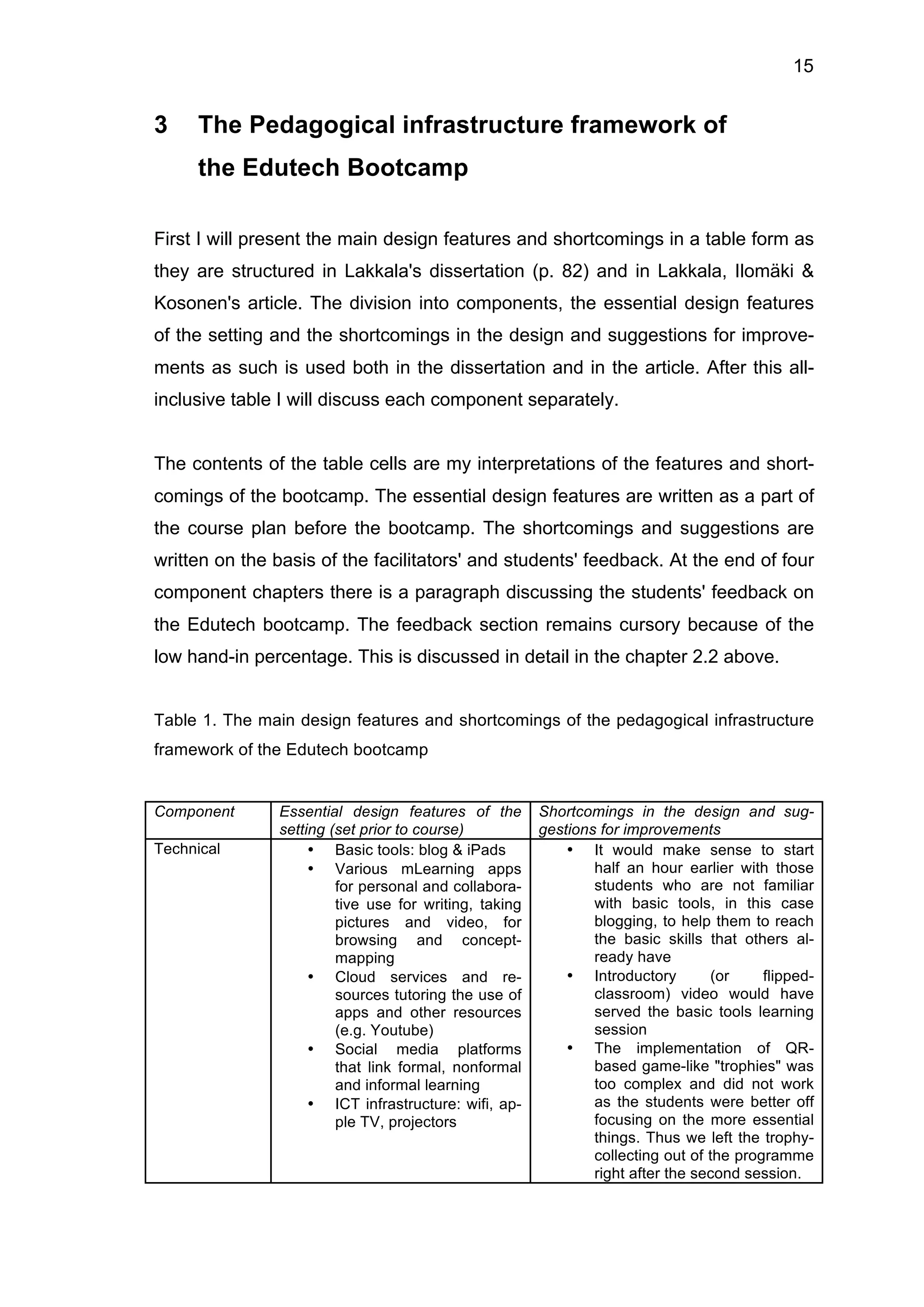 15
3 The Pedagogical infrastructure framework of
the Edutech Bootcamp
First I will present the main design features and shortcomings in a table form as
they are structured in Lakkala's dissertation (p. 82) and in Lakkala, Ilomäki &
Kosonen's article. The division into components, the essential design features
of the setting and the shortcomings in the design and suggestions for improve-
ments as such is used both in the dissertation and in the article. After this all-
inclusive table I will discuss each component separately.
The contents of the table cells are my interpretations of the features and short-
comings of the bootcamp. The essential design features are written as a part of
the course plan before the bootcamp. The shortcomings and suggestions are
written on the basis of the facilitators' and students' feedback. At the end of four
component chapters there is a paragraph discussing the students' feedback on
the Edutech bootcamp. The feedback section remains cursory because of the
low hand-in percentage. This is discussed in detail in the chapter 2.2 above.
Table 1. The main design features and shortcomings of the pedagogical infrastructure
framework of the Edutech bootcamp
Component Essential design features of the
setting (set prior to course)
Shortcomings in the design and sug-
gestions for improvements
Technical • Basic tools: blog & iPads
• Various mLearning apps
for personal and collabora-
tive use for writing, taking
pictures and video, for
browsing and concept-
mapping
• Cloud services and re-
sources tutoring the use of
apps and other resources
(e.g. Youtube)
• Social media platforms
that link formal, nonformal
and informal learning
• ICT infrastructure: wifi, ap-
ple TV, projectors
• It would make sense to start
half an hour earlier with those
students who are not familiar
with basic tools, in this case
blogging, to help them to reach
the basic skills that others al-
ready have
• Introductory (or flipped-
classroom) video would have
served the basic tools learning
session
• The implementation of QR-
based game-like "trophies" was
too complex and did not work
as the students were better off
focusing on the more essential
things. Thus we left the trophy-
collecting out of the programme
right after the second session.
 