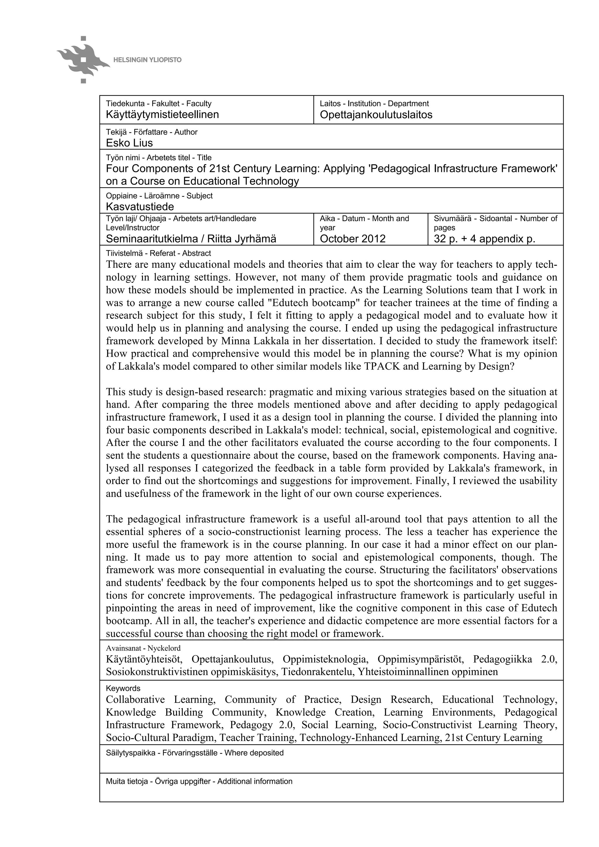 Tiedekunta - Fakultet - Faculty
Käyttäytymistieteellinen
Laitos - Institution - Department
Opettajankoulutuslaitos
Tekijä - Författare - Author
Esko Lius
Työn nimi - Arbetets titel - Title
Four Components of 21st Century Learning: Applying 'Pedagogical Infrastructure Framework'
on a Course on Educational Technology
Oppiaine - Läroämne - Subject
Kasvatustiede
Työn laji/ Ohjaaja - Arbetets art/Handledare
Level/Instructor
Seminaaritutkielma / Riitta Jyrhämä
Aika - Datum - Month and
year
October 2012
Sivumäärä - Sidoantal - Number of
pages
32 p. + 4 appendix p.
Tiivistelmä - Referat - Abstract
There are many educational models and theories that aim to clear the way for teachers to apply tech-
nology in learning settings. However, not many of them provide pragmatic tools and guidance on
how these models should be implemented in practice. As the Learning Solutions team that I work in
was to arrange a new course called "Edutech bootcamp" for teacher trainees at the time of finding a
research subject for this study, I felt it fitting to apply a pedagogical model and to evaluate how it
would help us in planning and analysing the course. I ended up using the pedagogical infrastructure
framework developed by Minna Lakkala in her dissertation. I decided to study the framework itself:
How practical and comprehensive would this model be in planning the course? What is my opinion
of Lakkala's model compared to other similar models like TPACK and Learning by Design?
This study is design-based research: pragmatic and mixing various strategies based on the situation at
hand. After comparing the three models mentioned above and after deciding to apply pedagogical
infrastructure framework, I used it as a design tool in planning the course. I divided the planning into
four basic components described in Lakkala's model: technical, social, epistemological and cognitive.
After the course I and the other facilitators evaluated the course according to the four components. I
sent the students a questionnaire about the course, based on the framework components. Having ana-
lysed all responses I categorized the feedback in a table form provided by Lakkala's framework, in
order to find out the shortcomings and suggestions for improvement. Finally, I reviewed the usability
and usefulness of the framework in the light of our own course experiences.
The pedagogical infrastructure framework is a useful all-around tool that pays attention to all the
essential spheres of a socio-constructionist learning process. The less a teacher has experience the
more useful the framework is in the course planning. In our case it had a minor effect on our plan-
ning. It made us to pay more attention to social and epistemological components, though. The
framework was more consequential in evaluating the course. Structuring the facilitators' observations
and students' feedback by the four components helped us to spot the shortcomings and to get sugges-
tions for concrete improvements. The pedagogical infrastructure framework is particularly useful in
pinpointing the areas in need of improvement, like the cognitive component in this case of Edutech
bootcamp. All in all, the teacher's experience and didactic competence are more essential factors for a
successful course than choosing the right model or framework.
Avainsanat - Nyckelord
Käytäntöyhteisöt, Opettajankoulutus, Oppimisteknologia, Oppimisympäristöt, Pedagogiikka 2.0,
Sosiokonstruktivistinen oppimiskäsitys, Tiedonrakentelu, Yhteistoiminnallinen oppiminen
Keywords
Collaborative Learning, Community of Practice, Design Research, Educational Technology,
Knowledge Building Community, Knowledge Creation, Learning Environments, Pedagogical
Infrastructure Framework, Pedagogy 2.0, Social Learning, Socio-Constructivist Learning Theory,
Socio-Cultural Paradigm, Teacher Training, Technology-Enhanced Learning, 21st Century Learning
sfdSäilytyspaikka - Förvaringsställe - Where deposited
Muita tietoja - Övriga uppgifter - Additional information
 