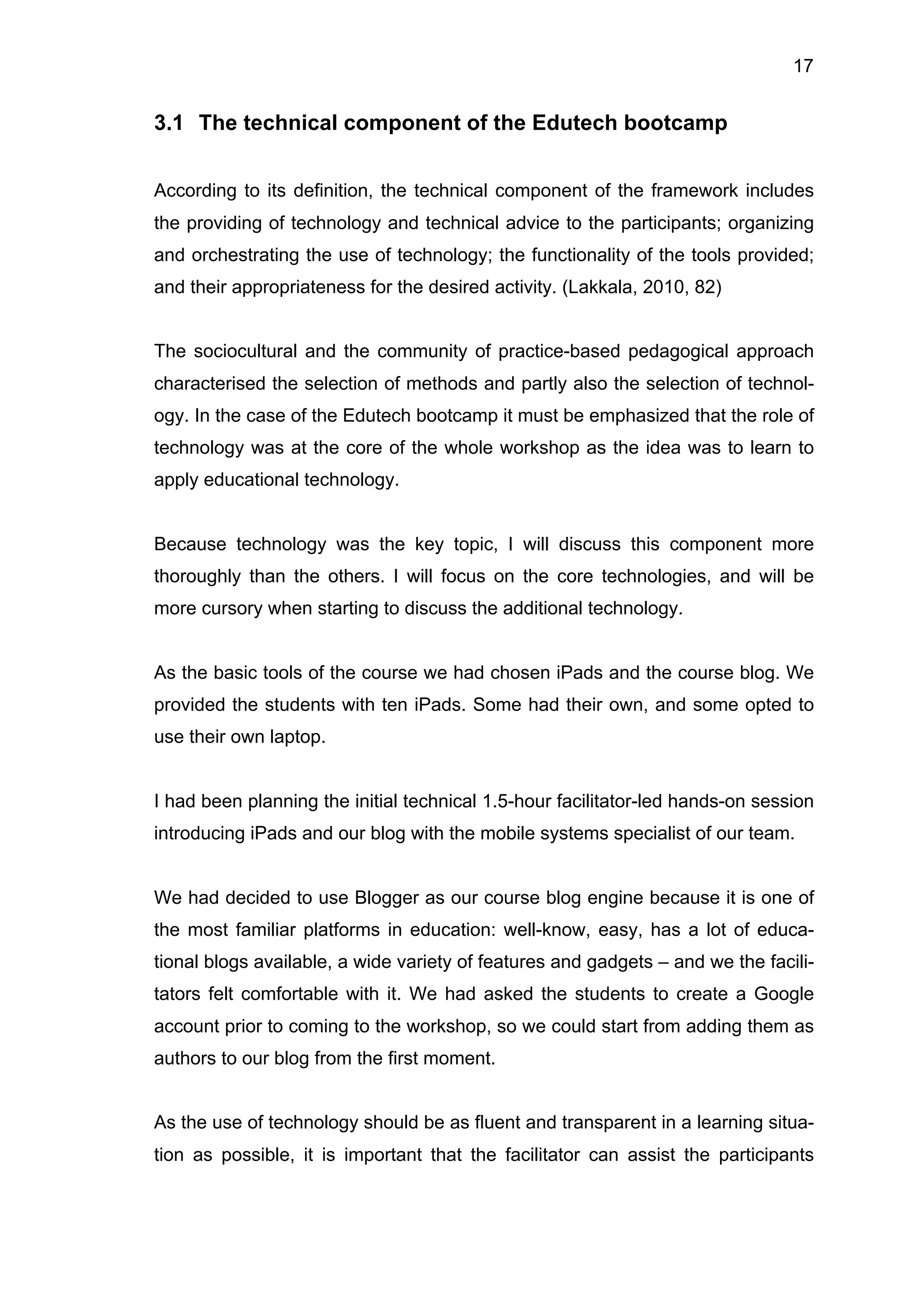 17
3.1 The technical component of the Edutech bootcamp
According to its definition, the technical component of the framework includes
the providing of technology and technical advice to the participants; organizing
and orchestrating the use of technology; the functionality of the tools provided;
and their appropriateness for the desired activity. (Lakkala, 2010, 82)
The sociocultural and the community of practice-based pedagogical approach
characterised the selection of methods and partly also the selection of technol-
ogy. In the case of the Edutech bootcamp it must be emphasized that the role of
technology was at the core of the whole workshop as the idea was to learn to
apply educational technology.
Because technology was the key topic, I will discuss this component more
thoroughly than the others. I will focus on the core technologies, and will be
more cursory when starting to discuss the additional technology.
As the basic tools of the course we had chosen iPads and the course blog. We
provided the students with ten iPads. Some had their own, and some opted to
use their own laptop.
I had been planning the initial technical 1.5-hour facilitator-led hands-on session
introducing iPads and our blog with the mobile systems specialist of our team.
We had decided to use Blogger as our course blog engine because it is one of
the most familiar platforms in education: well-know, easy, has a lot of educa-
tional blogs available, a wide variety of features and gadgets – and we the facili-
tators felt comfortable with it. We had asked the students to create a Google
account prior to coming to the workshop, so we could start from adding them as
authors to our blog from the first moment.
As the use of technology should be as fluent and transparent in a learning situa-
tion as possible, it is important that the facilitator can assist the participants
 