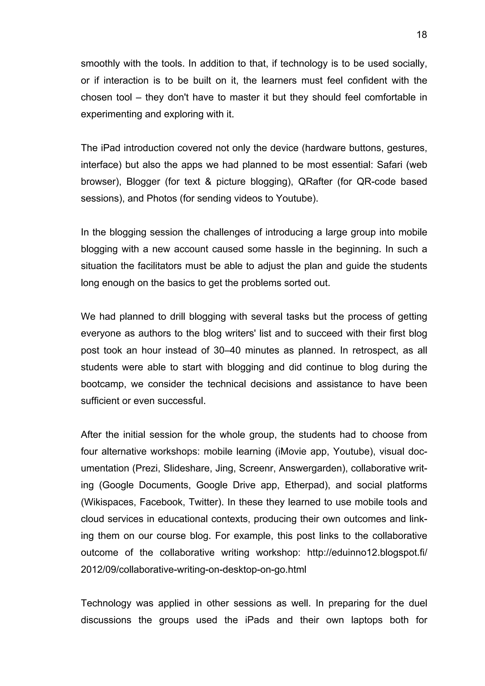 18
smoothly with the tools. In addition to that, if technology is to be used socially,
or if interaction is to be built on it, the learners must feel confident with the
chosen tool – they don't have to master it but they should feel comfortable in
experimenting and exploring with it.
The iPad introduction covered not only the device (hardware buttons, gestures,
interface) but also the apps we had planned to be most essential: Safari (web
browser), Blogger (for text & picture blogging), QRafter (for QR-code based
sessions), and Photos (for sending videos to Youtube).
In the blogging session the challenges of introducing a large group into mobile
blogging with a new account caused some hassle in the beginning. In such a
situation the facilitators must be able to adjust the plan and guide the students
long enough on the basics to get the problems sorted out.
We had planned to drill blogging with several tasks but the process of getting
everyone as authors to the blog writers' list and to succeed with their first blog
post took an hour instead of 30–40 minutes as planned. In retrospect, as all
students were able to start with blogging and did continue to blog during the
bootcamp, we consider the technical decisions and assistance to have been
sufficient or even successful.
After the initial session for the whole group, the students had to choose from
four alternative workshops: mobile learning (iMovie app, Youtube), visual doc-
umentation (Prezi, Slideshare, Jing, Screenr, Answergarden), collaborative writ-
ing (Google Documents, Google Drive app, Etherpad), and social platforms
(Wikispaces, Facebook, Twitter). In these they learned to use mobile tools and
cloud services in educational contexts, producing their own outcomes and link-
ing them on our course blog. For example, this post links to the collaborative
outcome of the collaborative writing workshop: http://eduinno12.blogspot.fi/
2012/09/collaborative-writing-on-desktop-on-go.html
Technology was applied in other sessions as well. In preparing for the duel
discussions the groups used the iPads and their own laptops both for
 