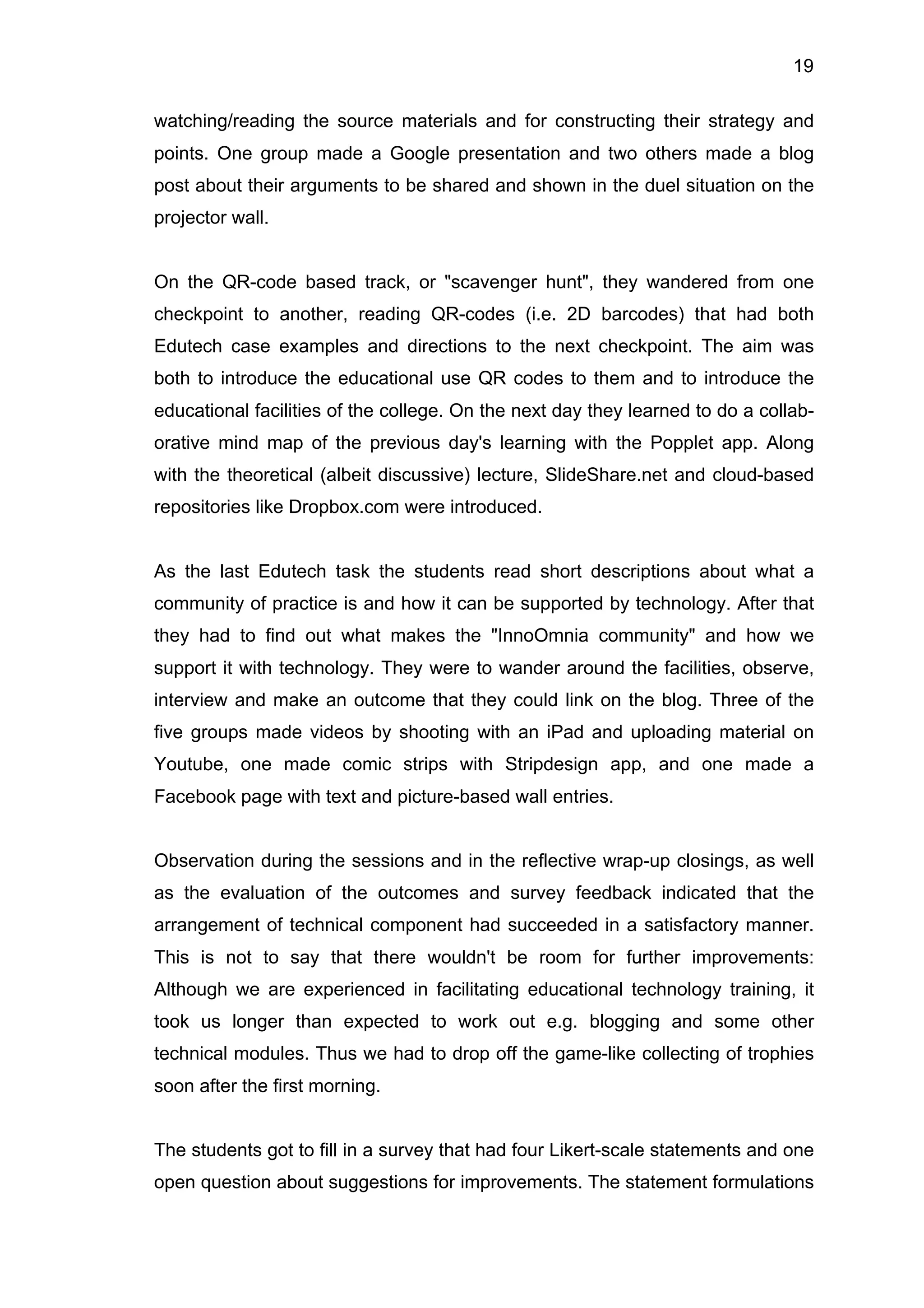 19
watching/reading the source materials and for constructing their strategy and
points. One group made a Google presentation and two others made a blog
post about their arguments to be shared and shown in the duel situation on the
projector wall.
On the QR-code based track, or "scavenger hunt", they wandered from one
checkpoint to another, reading QR-codes (i.e. 2D barcodes) that had both
Edutech case examples and directions to the next checkpoint. The aim was
both to introduce the educational use QR codes to them and to introduce the
educational facilities of the college. On the next day they learned to do a collab-
orative mind map of the previous day's learning with the Popplet app. Along
with the theoretical (albeit discussive) lecture, SlideShare.net and cloud-based
repositories like Dropbox.com were introduced.
As the last Edutech task the students read short descriptions about what a
community of practice is and how it can be supported by technology. After that
they had to find out what makes the "InnoOmnia community" and how we
support it with technology. They were to wander around the facilities, observe,
interview and make an outcome that they could link on the blog. Three of the
five groups made videos by shooting with an iPad and uploading material on
Youtube, one made comic strips with Stripdesign app, and one made a
Facebook page with text and picture-based wall entries.
Observation during the sessions and in the reflective wrap-up closings, as well
as the evaluation of the outcomes and survey feedback indicated that the
arrangement of technical component had succeeded in a satisfactory manner.
This is not to say that there wouldn't be room for further improvements:
Although we are experienced in facilitating educational technology training, it
took us longer than expected to work out e.g. blogging and some other
technical modules. Thus we had to drop off the game-like collecting of trophies
soon after the first morning.
The students got to fill in a survey that had four Likert-scale statements and one
open question about suggestions for improvements. The statement formulations
 