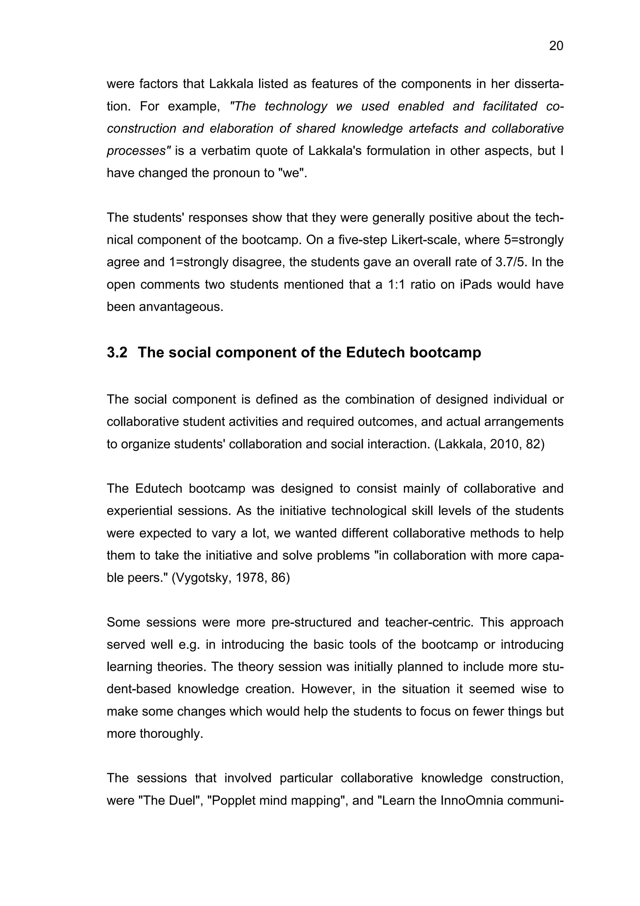 20
were factors that Lakkala listed as features of the components in her disserta-
tion. For example, "The technology we used enabled and facilitated co-
construction and elaboration of shared knowledge artefacts and collaborative
processes" is a verbatim quote of Lakkala's formulation in other aspects, but I
have changed the pronoun to "we".
The students' responses show that they were generally positive about the tech-
nical component of the bootcamp. On a five-step Likert-scale, where 5=strongly
agree and 1=strongly disagree, the students gave an overall rate of 3.7/5. In the
open comments two students mentioned that a 1:1 ratio on iPads would have
been anvantageous.
3.2 The social component of the Edutech bootcamp
The social component is defined as the combination of designed individual or
collaborative student activities and required outcomes, and actual arrangements
to organize students' collaboration and social interaction. (Lakkala, 2010, 82)
The Edutech bootcamp was designed to consist mainly of collaborative and
experiential sessions. As the initiative technological skill levels of the students
were expected to vary a lot, we wanted different collaborative methods to help
them to take the initiative and solve problems "in collaboration with more capa-
ble peers." (Vygotsky, 1978, 86)
Some sessions were more pre-structured and teacher-centric. This approach
served well e.g. in introducing the basic tools of the bootcamp or introducing
learning theories. The theory session was initially planned to include more stu-
dent-based knowledge creation. However, in the situation it seemed wise to
make some changes which would help the students to focus on fewer things but
more thoroughly.
The sessions that involved particular collaborative knowledge construction,
were "The Duel", "Popplet mind mapping", and "Learn the InnoOmnia communi-
 
