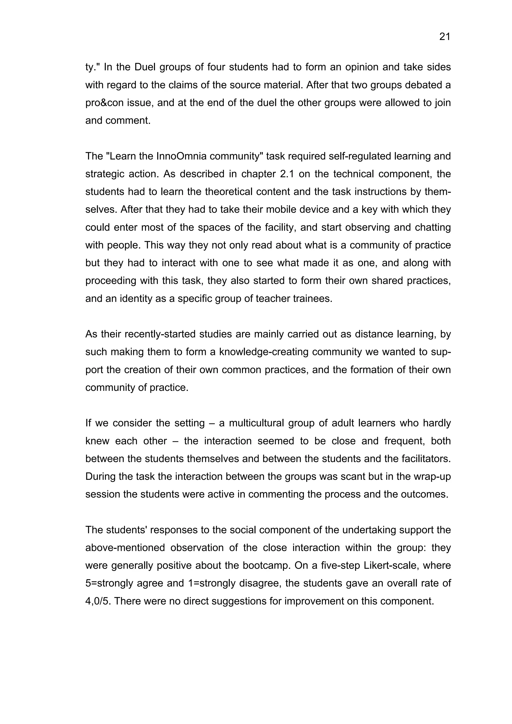 21
ty." In the Duel groups of four students had to form an opinion and take sides
with regard to the claims of the source material. After that two groups debated a
pro&con issue, and at the end of the duel the other groups were allowed to join
and comment.
The "Learn the InnoOmnia community" task required self-regulated learning and
strategic action. As described in chapter 2.1 on the technical component, the
students had to learn the theoretical content and the task instructions by them-
selves. After that they had to take their mobile device and a key with which they
could enter most of the spaces of the facility, and start observing and chatting
with people. This way they not only read about what is a community of practice
but they had to interact with one to see what made it as one, and along with
proceeding with this task, they also started to form their own shared practices,
and an identity as a specific group of teacher trainees.
As their recently-started studies are mainly carried out as distance learning, by
such making them to form a knowledge-creating community we wanted to sup-
port the creation of their own common practices, and the formation of their own
community of practice.
If we consider the setting – a multicultural group of adult learners who hardly
knew each other – the interaction seemed to be close and frequent, both
between the students themselves and between the students and the facilitators.
During the task the interaction between the groups was scant but in the wrap-up
session the students were active in commenting the process and the outcomes.
The students' responses to the social component of the undertaking support the
above-mentioned observation of the close interaction within the group: they
were generally positive about the bootcamp. On a five-step Likert-scale, where
5=strongly agree and 1=strongly disagree, the students gave an overall rate of
4,0/5. There were no direct suggestions for improvement on this component.
 