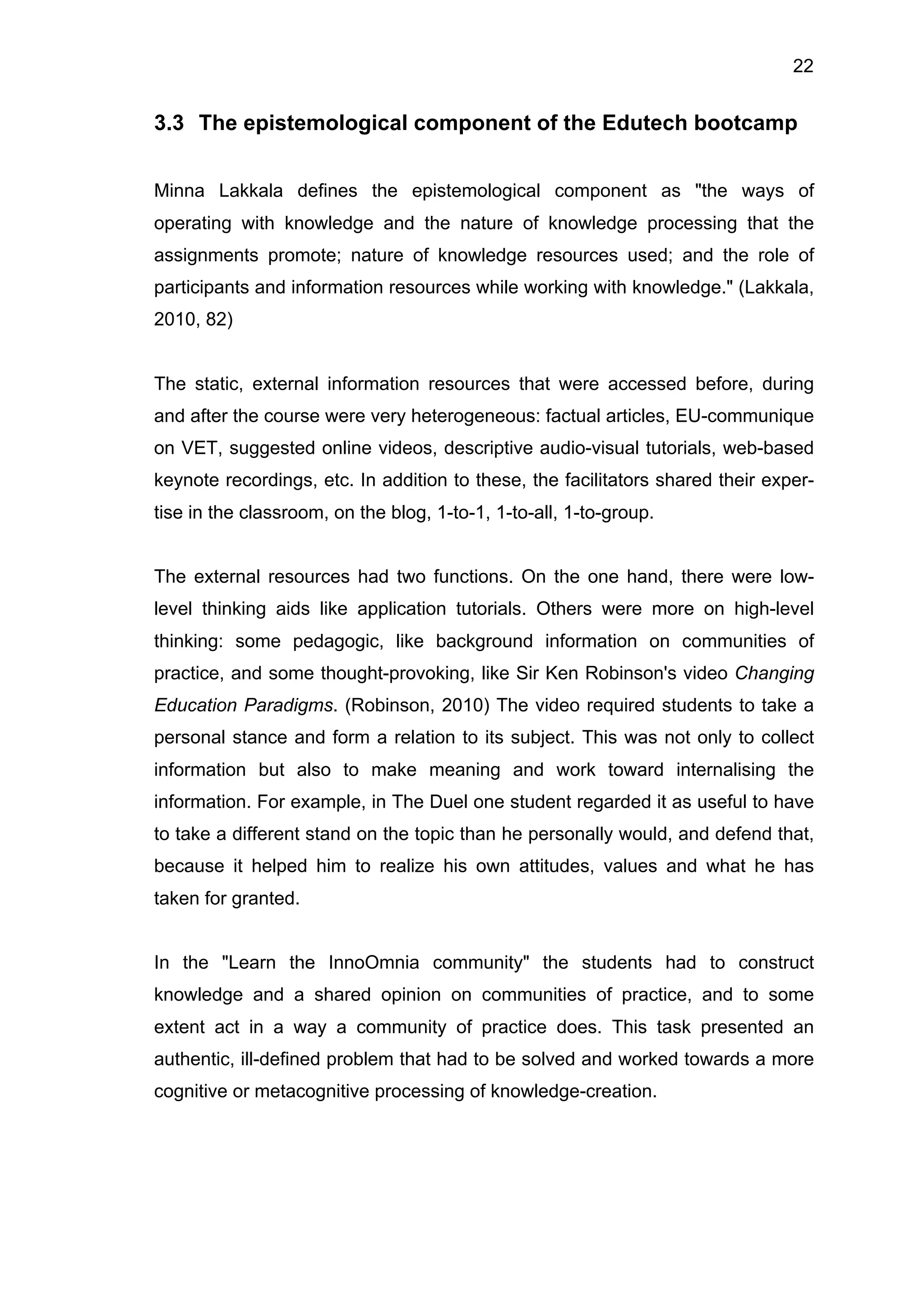 22
3.3 The epistemological component of the Edutech bootcamp
Minna Lakkala defines the epistemological component as "the ways of
operating with knowledge and the nature of knowledge processing that the
assignments promote; nature of knowledge resources used; and the role of
participants and information resources while working with knowledge." (Lakkala,
2010, 82)
The static, external information resources that were accessed before, during
and after the course were very heterogeneous: factual articles, EU-communique
on VET, suggested online videos, descriptive audio-visual tutorials, web-based
keynote recordings, etc. In addition to these, the facilitators shared their exper-
tise in the classroom, on the blog, 1-to-1, 1-to-all, 1-to-group.
The external resources had two functions. On the one hand, there were low-
level thinking aids like application tutorials. Others were more on high-level
thinking: some pedagogic, like background information on communities of
practice, and some thought-provoking, like Sir Ken Robinson's video Changing
Education Paradigms. (Robinson, 2010) The video required students to take a
personal stance and form a relation to its subject. This was not only to collect
information but also to make meaning and work toward internalising the
information. For example, in The Duel one student regarded it as useful to have
to take a different stand on the topic than he personally would, and defend that,
because it helped him to realize his own attitudes, values and what he has
taken for granted.
In the "Learn the InnoOmnia community" the students had to construct
knowledge and a shared opinion on communities of practice, and to some
extent act in a way a community of practice does. This task presented an
authentic, ill-defined problem that had to be solved and worked towards a more
cognitive or metacognitive processing of knowledge-creation.
 