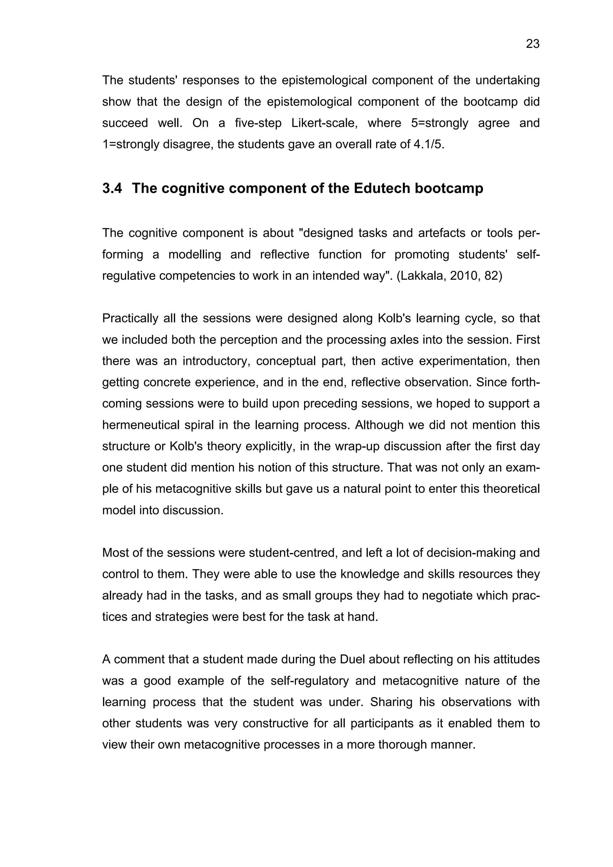 23
The students' responses to the epistemological component of the undertaking
show that the design of the epistemological component of the bootcamp did
succeed well. On a five-step Likert-scale, where 5=strongly agree and
1=strongly disagree, the students gave an overall rate of 4.1/5.
3.4 The cognitive component of the Edutech bootcamp
The cognitive component is about "designed tasks and artefacts or tools per-
forming a modelling and reflective function for promoting students' self-
regulative competencies to work in an intended way". (Lakkala, 2010, 82)
Practically all the sessions were designed along Kolb's learning cycle, so that
we included both the perception and the processing axles into the session. First
there was an introductory, conceptual part, then active experimentation, then
getting concrete experience, and in the end, reflective observation. Since forth-
coming sessions were to build upon preceding sessions, we hoped to support a
hermeneutical spiral in the learning process. Although we did not mention this
structure or Kolb's theory explicitly, in the wrap-up discussion after the first day
one student did mention his notion of this structure. That was not only an exam-
ple of his metacognitive skills but gave us a natural point to enter this theoretical
model into discussion.
Most of the sessions were student-centred, and left a lot of decision-making and
control to them. They were able to use the knowledge and skills resources they
already had in the tasks, and as small groups they had to negotiate which prac-
tices and strategies were best for the task at hand.
A comment that a student made during the Duel about reflecting on his attitudes
was a good example of the self-regulatory and metacognitive nature of the
learning process that the student was under. Sharing his observations with
other students was very constructive for all participants as it enabled them to
view their own metacognitive processes in a more thorough manner.
 
