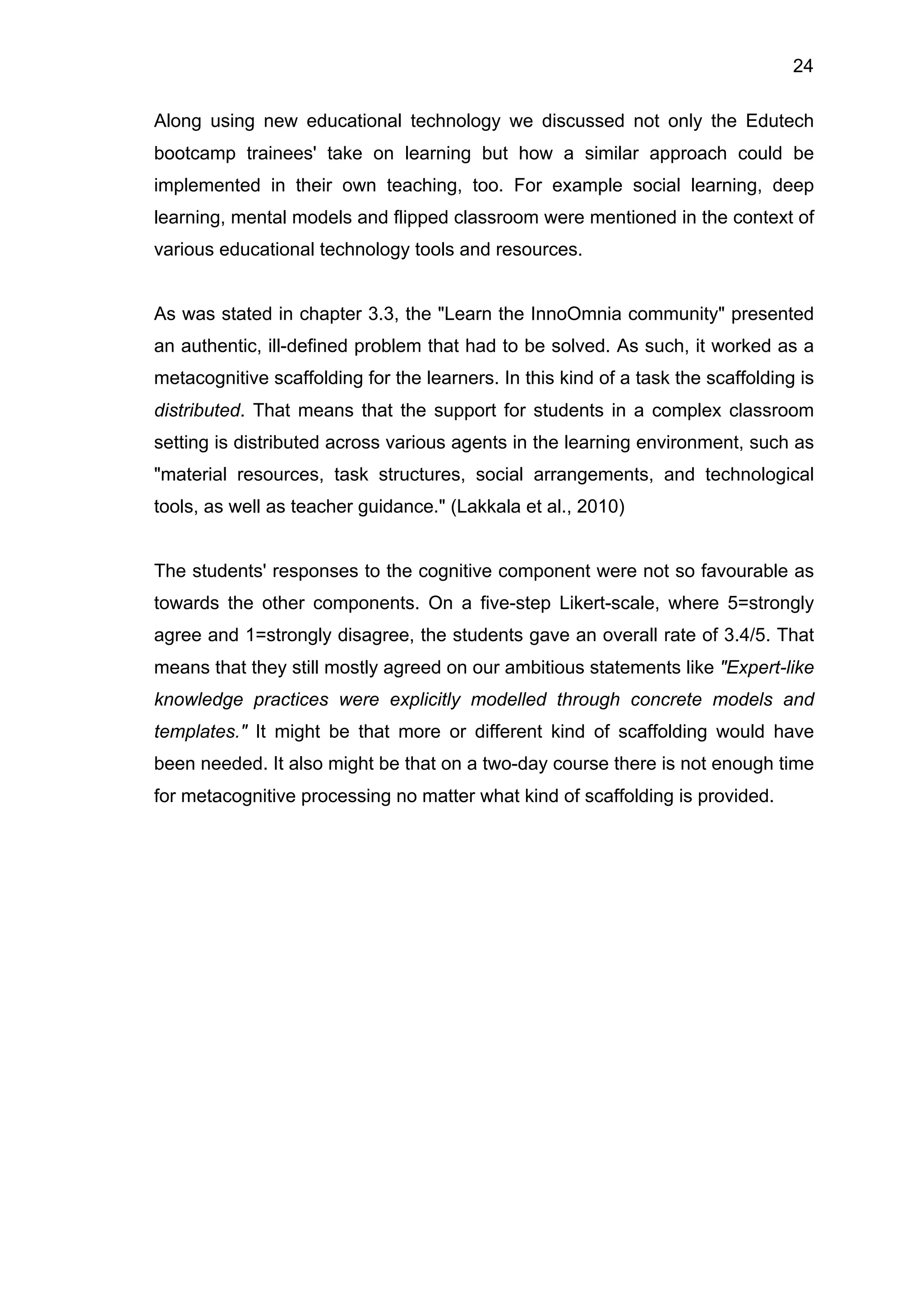24
Along using new educational technology we discussed not only the Edutech
bootcamp trainees' take on learning but how a similar approach could be
implemented in their own teaching, too. For example social learning, deep
learning, mental models and flipped classroom were mentioned in the context of
various educational technology tools and resources.
As was stated in chapter 3.3, the "Learn the InnoOmnia community" presented
an authentic, ill-defined problem that had to be solved. As such, it worked as a
metacognitive scaffolding for the learners. In this kind of a task the scaffolding is
distributed. That means that the support for students in a complex classroom
setting is distributed across various agents in the learning environment, such as
"material resources, task structures, social arrangements, and technological
tools, as well as teacher guidance." (Lakkala et al., 2010)
The students' responses to the cognitive component were not so favourable as
towards the other components. On a five-step Likert-scale, where 5=strongly
agree and 1=strongly disagree, the students gave an overall rate of 3.4/5. That
means that they still mostly agreed on our ambitious statements like "Expert-like
knowledge practices were explicitly modelled through concrete models and
templates." It might be that more or different kind of scaffolding would have
been needed. It also might be that on a two-day course there is not enough time
for metacognitive processing no matter what kind of scaffolding is provided.
 