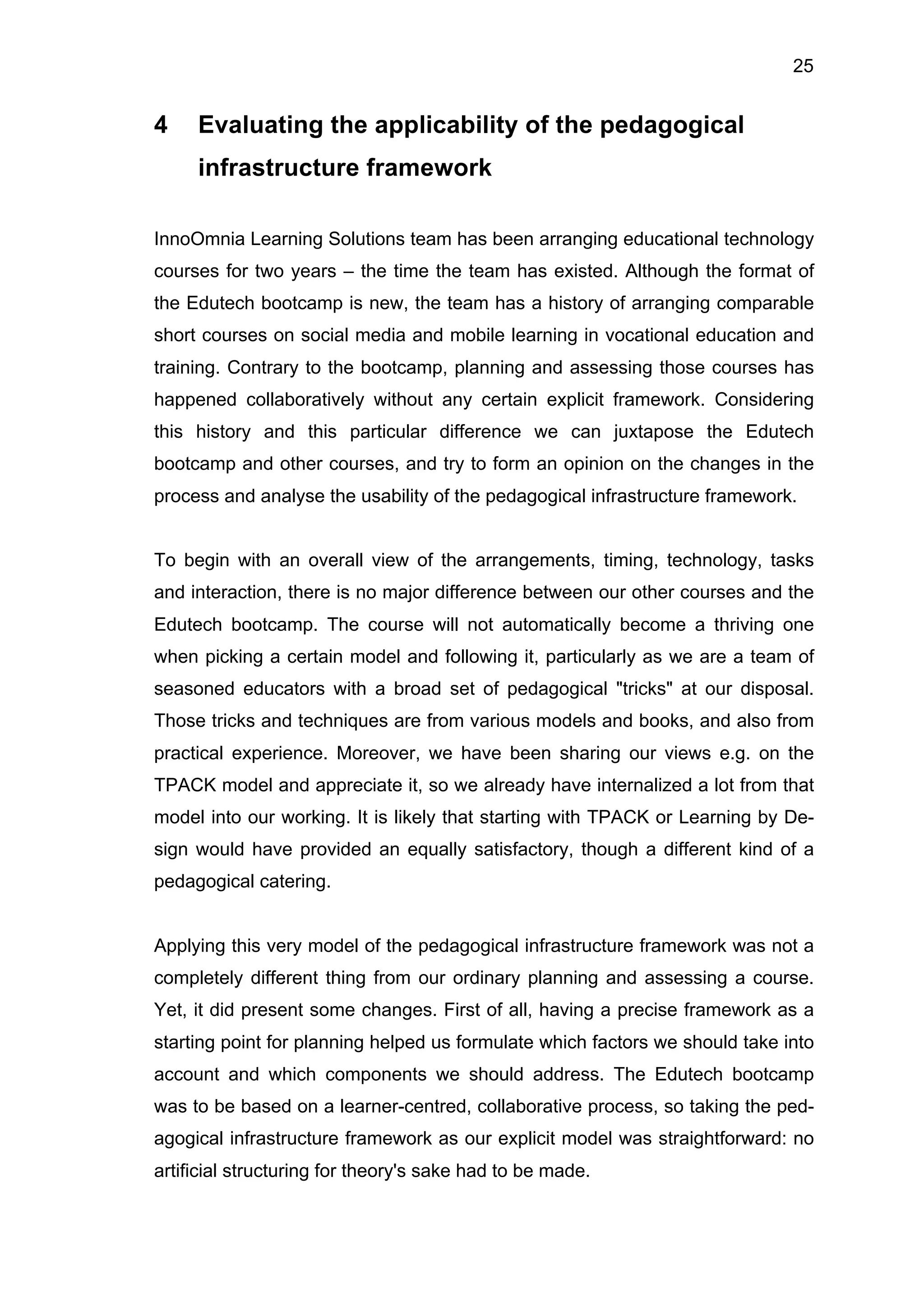 25
4 Evaluating the applicability of the pedagogical
infrastructure framework
InnoOmnia Learning Solutions team has been arranging educational technology
courses for two years – the time the team has existed. Although the format of
the Edutech bootcamp is new, the team has a history of arranging comparable
short courses on social media and mobile learning in vocational education and
training. Contrary to the bootcamp, planning and assessing those courses has
happened collaboratively without any certain explicit framework. Considering
this history and this particular difference we can juxtapose the Edutech
bootcamp and other courses, and try to form an opinion on the changes in the
process and analyse the usability of the pedagogical infrastructure framework.
To begin with an overall view of the arrangements, timing, technology, tasks
and interaction, there is no major difference between our other courses and the
Edutech bootcamp. The course will not automatically become a thriving one
when picking a certain model and following it, particularly as we are a team of
seasoned educators with a broad set of pedagogical "tricks" at our disposal.
Those tricks and techniques are from various models and books, and also from
practical experience. Moreover, we have been sharing our views e.g. on the
TPACK model and appreciate it, so we already have internalized a lot from that
model into our working. It is likely that starting with TPACK or Learning by De-
sign would have provided an equally satisfactory, though a different kind of a
pedagogical catering.
Applying this very model of the pedagogical infrastructure framework was not a
completely different thing from our ordinary planning and assessing a course.
Yet, it did present some changes. First of all, having a precise framework as a
starting point for planning helped us formulate which factors we should take into
account and which components we should address. The Edutech bootcamp
was to be based on a learner-centred, collaborative process, so taking the ped-
agogical infrastructure framework as our explicit model was straightforward: no
artificial structuring for theory's sake had to be made.
 