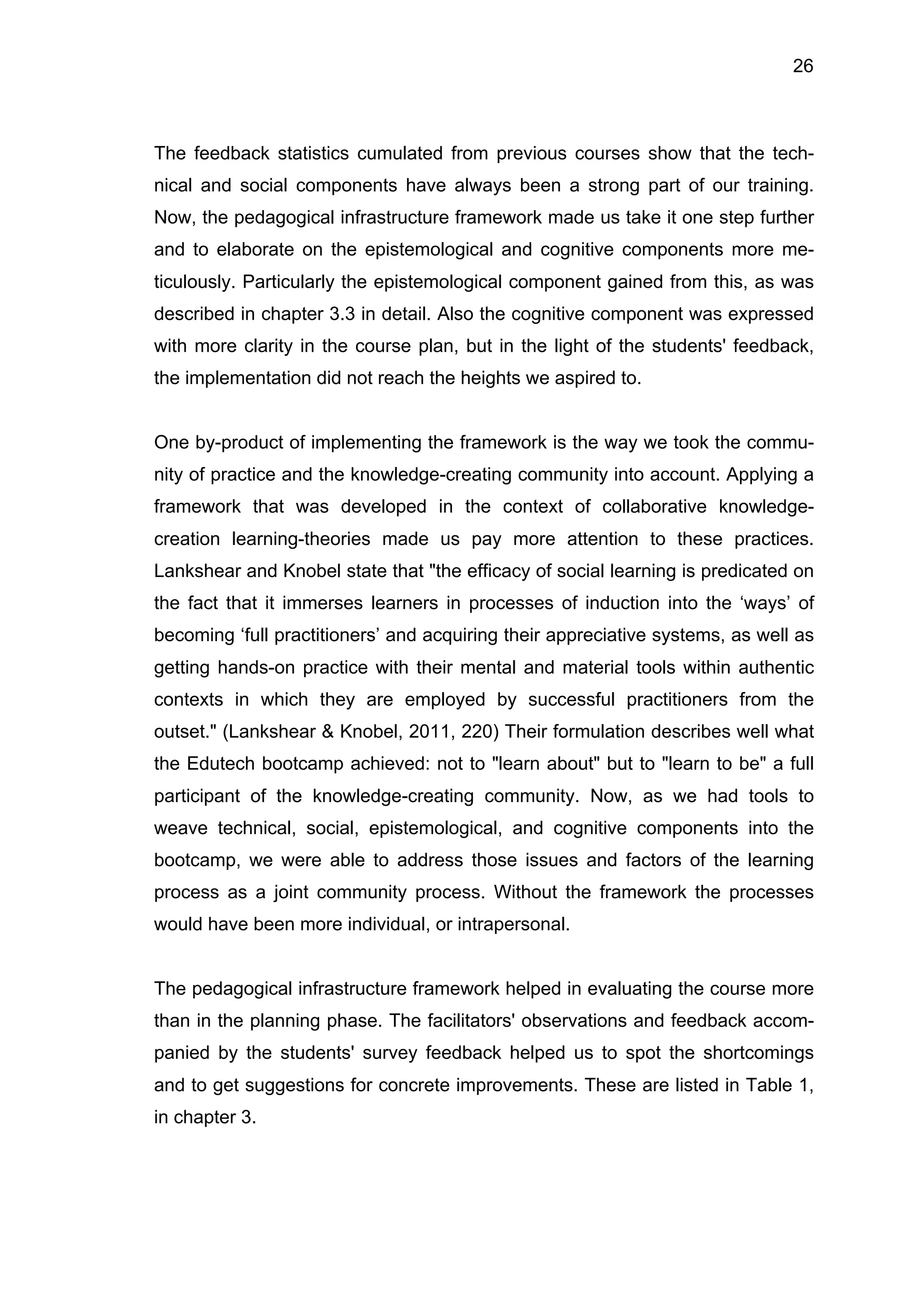 26
The feedback statistics cumulated from previous courses show that the tech-
nical and social components have always been a strong part of our training.
Now, the pedagogical infrastructure framework made us take it one step further
and to elaborate on the epistemological and cognitive components more me-
ticulously. Particularly the epistemological component gained from this, as was
described in chapter 3.3 in detail. Also the cognitive component was expressed
with more clarity in the course plan, but in the light of the students' feedback,
the implementation did not reach the heights we aspired to.
One by-product of implementing the framework is the way we took the commu-
nity of practice and the knowledge-creating community into account. Applying a
framework that was developed in the context of collaborative knowledge-
creation learning-theories made us pay more attention to these practices.
Lankshear and Knobel state that "the efficacy of social learning is predicated on
the fact that it immerses learners in processes of induction into the ‘ways’ of
becoming ‘full practitioners’ and acquiring their appreciative systems, as well as
getting hands-on practice with their mental and material tools within authentic
contexts in which they are employed by successful practitioners from the
outset." (Lankshear & Knobel, 2011, 220) Their formulation describes well what
the Edutech bootcamp achieved: not to "learn about" but to "learn to be" a full
participant of the knowledge-creating community. Now, as we had tools to
weave technical, social, epistemological, and cognitive components into the
bootcamp, we were able to address those issues and factors of the learning
process as a joint community process. Without the framework the processes
would have been more individual, or intrapersonal.
The pedagogical infrastructure framework helped in evaluating the course more
than in the planning phase. The facilitators' observations and feedback accom-
panied by the students' survey feedback helped us to spot the shortcomings
and to get suggestions for concrete improvements. These are listed in Table 1,
in chapter 3.
 