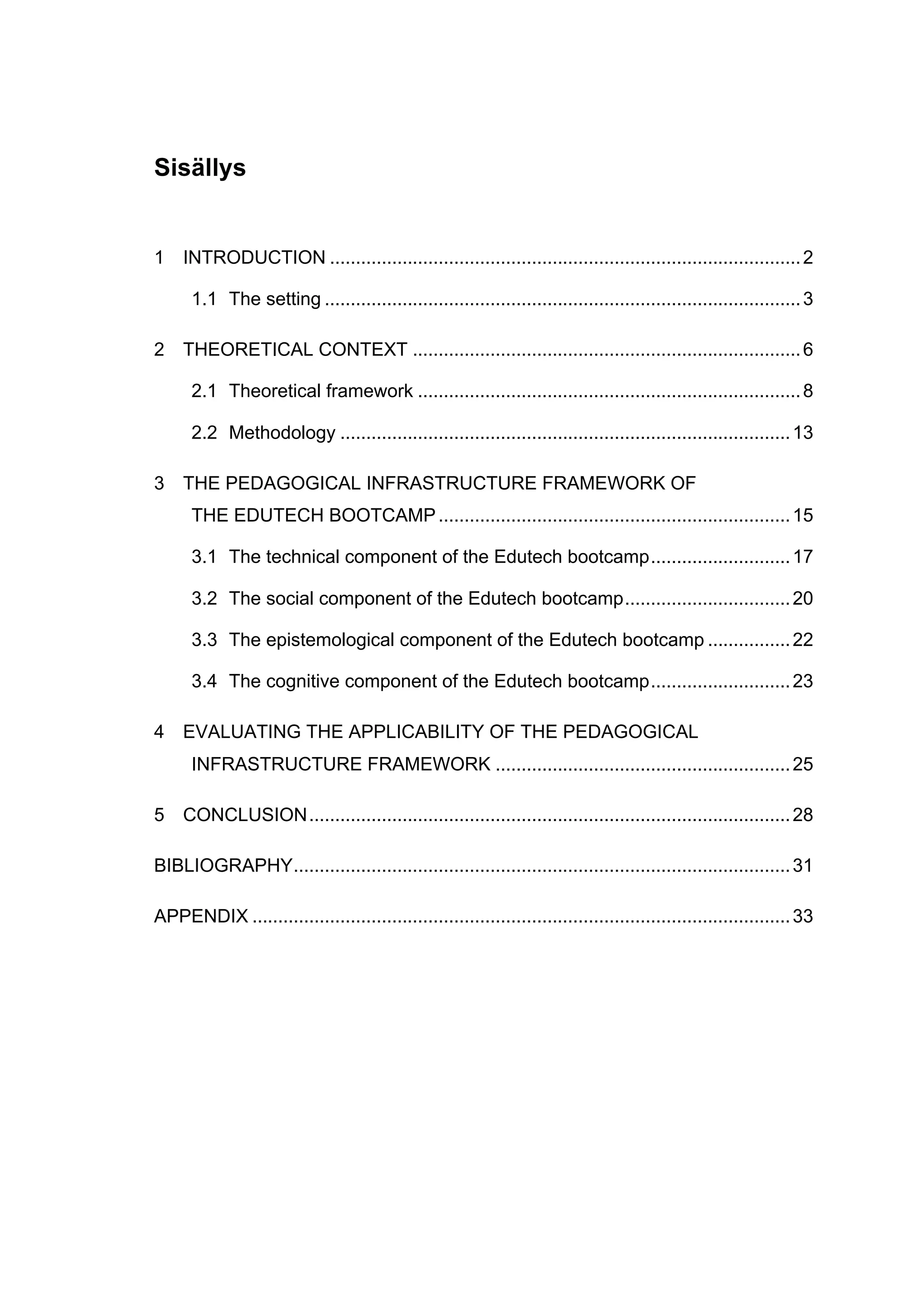 Sisällys
1	
   INTRODUCTION ...........................................................................................2	
  
1.1	
   The setting ............................................................................................3	
  
2	
   THEORETICAL CONTEXT ...........................................................................6	
  
2.1	
   Theoretical framework ..........................................................................8	
  
2.2	
   Methodology .......................................................................................13	
  
3	
   THE PEDAGOGICAL INFRASTRUCTURE FRAMEWORK OF
THE EDUTECH BOOTCAMP....................................................................15	
  
3.1	
   The technical component of the Edutech bootcamp...........................17	
  
3.2	
   The social component of the Edutech bootcamp................................20	
  
3.3	
   The epistemological component of the Edutech bootcamp ................22	
  
3.4	
   The cognitive component of the Edutech bootcamp...........................23	
  
4	
   EVALUATING THE APPLICABILITY OF THE PEDAGOGICAL
INFRASTRUCTURE FRAMEWORK .........................................................25	
  
5	
   CONCLUSION.............................................................................................28	
  
BIBLIOGRAPHY................................................................................................31	
  
APPENDIX ........................................................................................................33	
  
 