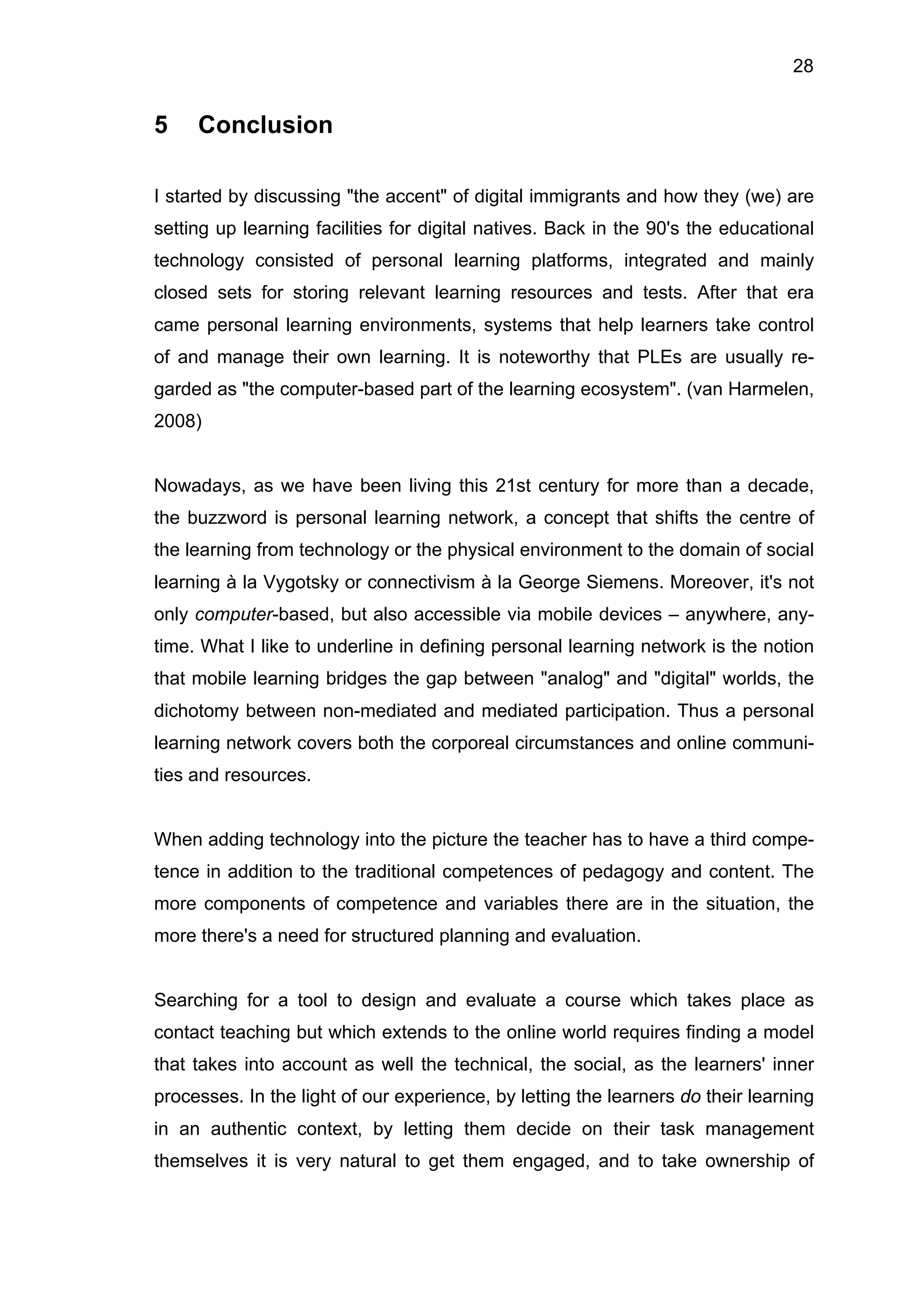 28
5 Conclusion
I started by discussing "the accent" of digital immigrants and how they (we) are
setting up learning facilities for digital natives. Back in the 90's the educational
technology consisted of personal learning platforms, integrated and mainly
closed sets for storing relevant learning resources and tests. After that era
came personal learning environments, systems that help learners take control
of and manage their own learning. It is noteworthy that PLEs are usually re-
garded as "the computer-based part of the learning ecosystem". (van Harmelen,
2008)
Nowadays, as we have been living this 21st century for more than a decade,
the buzzword is personal learning network, a concept that shifts the centre of
the learning from technology or the physical environment to the domain of social
learning à la Vygotsky or connectivism à la George Siemens. Moreover, it's not
only computer-based, but also accessible via mobile devices – anywhere, any-
time. What I like to underline in defining personal learning network is the notion
that mobile learning bridges the gap between "analog" and "digital" worlds, the
dichotomy between non-mediated and mediated participation. Thus a personal
learning network covers both the corporeal circumstances and online communi-
ties and resources.
When adding technology into the picture the teacher has to have a third compe-
tence in addition to the traditional competences of pedagogy and content. The
more components of competence and variables there are in the situation, the
more there's a need for structured planning and evaluation.
Searching for a tool to design and evaluate a course which takes place as
contact teaching but which extends to the online world requires finding a model
that takes into account as well the technical, the social, as the learners' inner
processes. In the light of our experience, by letting the learners do their learning
in an authentic context, by letting them decide on their task management
themselves it is very natural to get them engaged, and to take ownership of
 