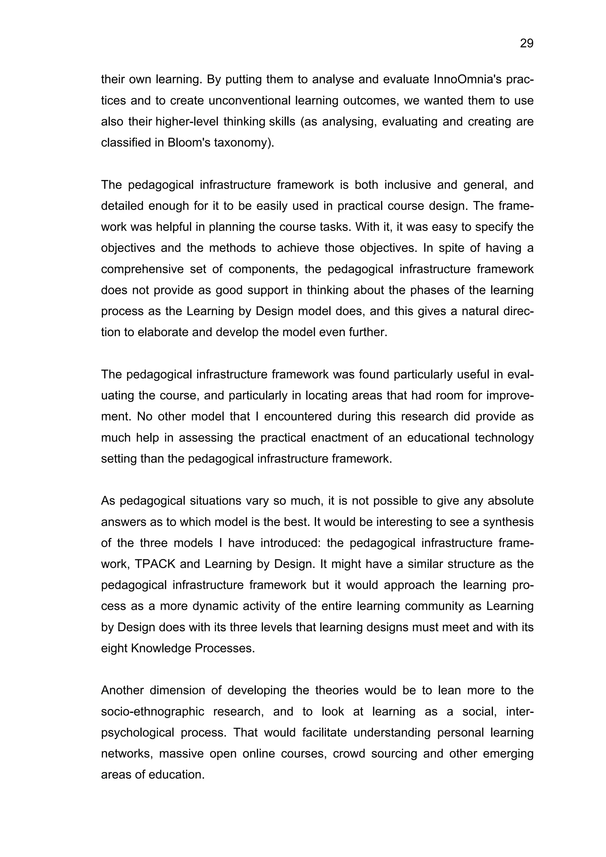 29
their own learning. By putting them to analyse and evaluate InnoOmnia's prac-
tices and to create unconventional learning outcomes, we wanted them to use
also their higher-level thinking skills (as analysing, evaluating and creating are
classified in Bloom's taxonomy).
The pedagogical infrastructure framework is both inclusive and general, and
detailed enough for it to be easily used in practical course design. The frame-
work was helpful in planning the course tasks. With it, it was easy to specify the
objectives and the methods to achieve those objectives. In spite of having a
comprehensive set of components, the pedagogical infrastructure framework
does not provide as good support in thinking about the phases of the learning
process as the Learning by Design model does, and this gives a natural direc-
tion to elaborate and develop the model even further.
The pedagogical infrastructure framework was found particularly useful in eval-
uating the course, and particularly in locating areas that had room for improve-
ment. No other model that I encountered during this research did provide as
much help in assessing the practical enactment of an educational technology
setting than the pedagogical infrastructure framework.
As pedagogical situations vary so much, it is not possible to give any absolute
answers as to which model is the best. It would be interesting to see a synthesis
of the three models I have introduced: the pedagogical infrastructure frame-
work, TPACK and Learning by Design. It might have a similar structure as the
pedagogical infrastructure framework but it would approach the learning pro-
cess as a more dynamic activity of the entire learning community as Learning
by Design does with its three levels that learning designs must meet and with its
eight Knowledge Processes.
Another dimension of developing the theories would be to lean more to the
socio-ethnographic research, and to look at learning as a social, inter-
psychological process. That would facilitate understanding personal learning
networks, massive open online courses, crowd sourcing and other emerging
areas of education.
 